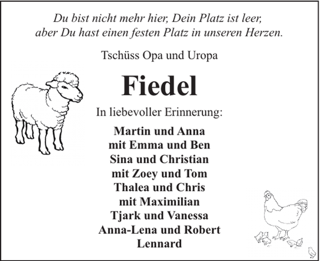 <p>Du bist nicht mehr hier, Dein Platz ist leer,<br />aber Du hast einen festen Platz in unseren Herzen.<br />Tschüss Opa und Uropa</p><p>Fiedel</p><p>In liebevoller Erinnerung:<br />Martin und Anna<br />mit Emma und Ben<br />Sina und Christian<br />mit Zoey und Tom<br />Thalea und Chris<br />mit Maximilian<br />Tjark und Vanessa<br />Anna-Lena und Robert<br />Lennard</p>