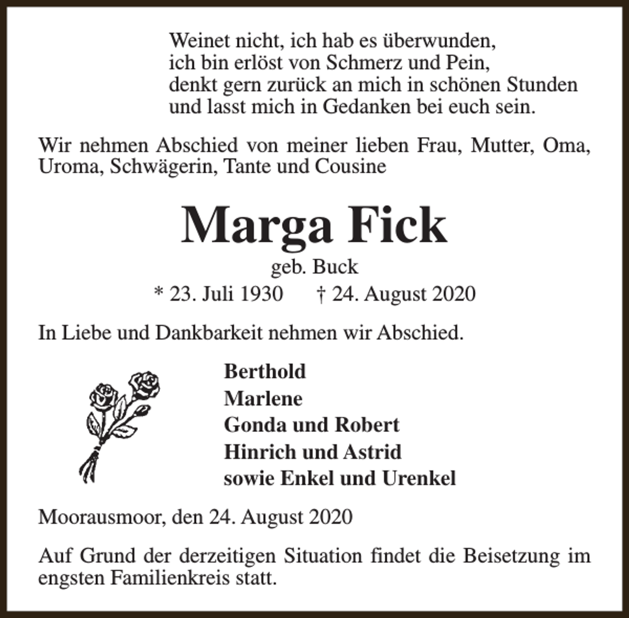 <p>Weinet nicht, ich hab es überwunden,<br />ich bin erlöst von Schmerz und Pein,<br />denkt gern zurück an mich in schönen Stunden<br />und lasst mich in Gedanken bei euch sein.<br />Wir nehmen Abschied von meiner lieben Frau, Mutter, Oma,<br />Uroma, Schwägerin, Tante und Cousine</p><p>Marga Fick</p><p>geb. Buck<br />* 23. Juli 1930 † 24. August 2020<br />In Liebe und Dankbarkeit nehmen wir Abschied.<br />Berthold<br />Marlene<br />Gonda und Robert<br />Hinrich und Astrid<br />sowie Enkel und Urenkel<br />Moorausmoor, den 24. August 2020<br />Auf Grund der derzeitigen Situation findet die Beisetzung im<br />engsten Familienkreis statt.</p>