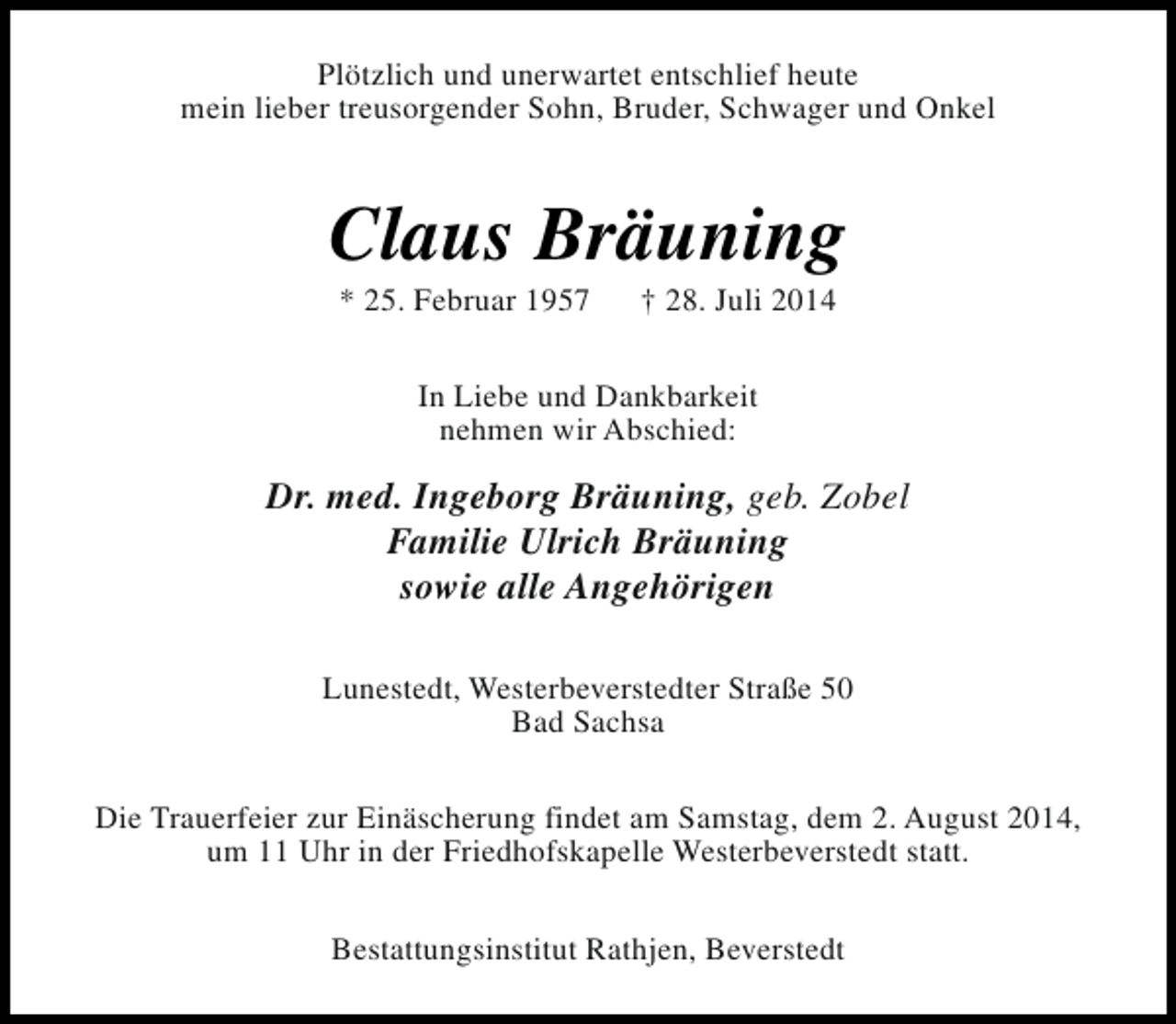 <p>Plötzlich und unerwartet entschlief heute<br />mein lieber treusorgender Sohn, Bruder, Schwager und Onkel</p><p>Claus Bräuning<br />* 25. Februar 1957</p><p>† 28. Juli 2014</p><p>In Liebe und Dankbarkeit<br />nehmen wir Abschied:</p><p>Dr. med. Ingeborg Bräuning, geb. Zobel<br />Familie Ulrich Bräuning<br />sowie alle Angehörigen<br />Lunestedt, Westerbeverstedter Straße 50<br />Bad Sachsa<br />Die Trauerfeier zur Einäscherung findet am Samstag, dem 2. August 2014,<br />um 11 Uhr in der Friedhofskapelle Westerbeverstedt statt.<br />Bestattungsinstitut Rathjen, Beverstedt</p>
