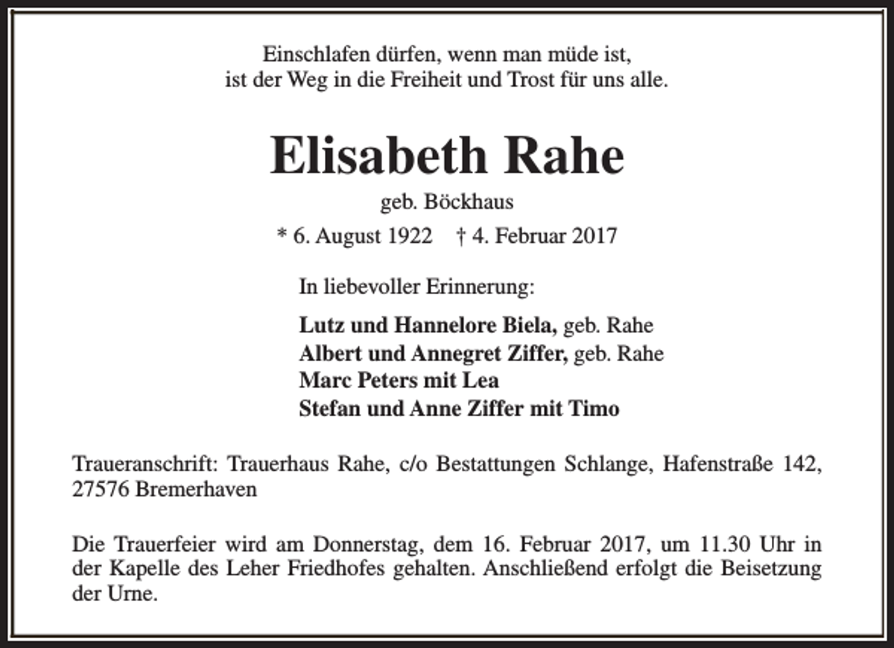 <p>Einschlafen dürfen, wenn man müde ist,<br />ist der Weg in die Freiheit und Trost für uns alle.</p><p>Elisabeth Rahe<br />geb. Böckhaus</p><p>* 6. August 1922</p><p>† 4. Februar 2017</p><p>In liebevoller Erinnerung:<br />Lutz und Hannelore Biela, geb. Rahe<br />Albert und Annegret Ziffer, geb. Rahe<br />Marc Peters mit Lea<br />Stefan und Anne Ziffer mit Timo<br />Traueranschrift: Trauerhaus Rahe, c/o Bestattungen Schlange, Hafenstraße 142,<br />27576 Bremerhaven<br />Die Trauerfeier wird am Donnerstag, dem 16. Februar 2017, um 11.30 Uhr in<br />der Kapelle des Leher Friedhofes gehalten. Anschließend erfolgt die Beisetzung<br />der Urne.</p>