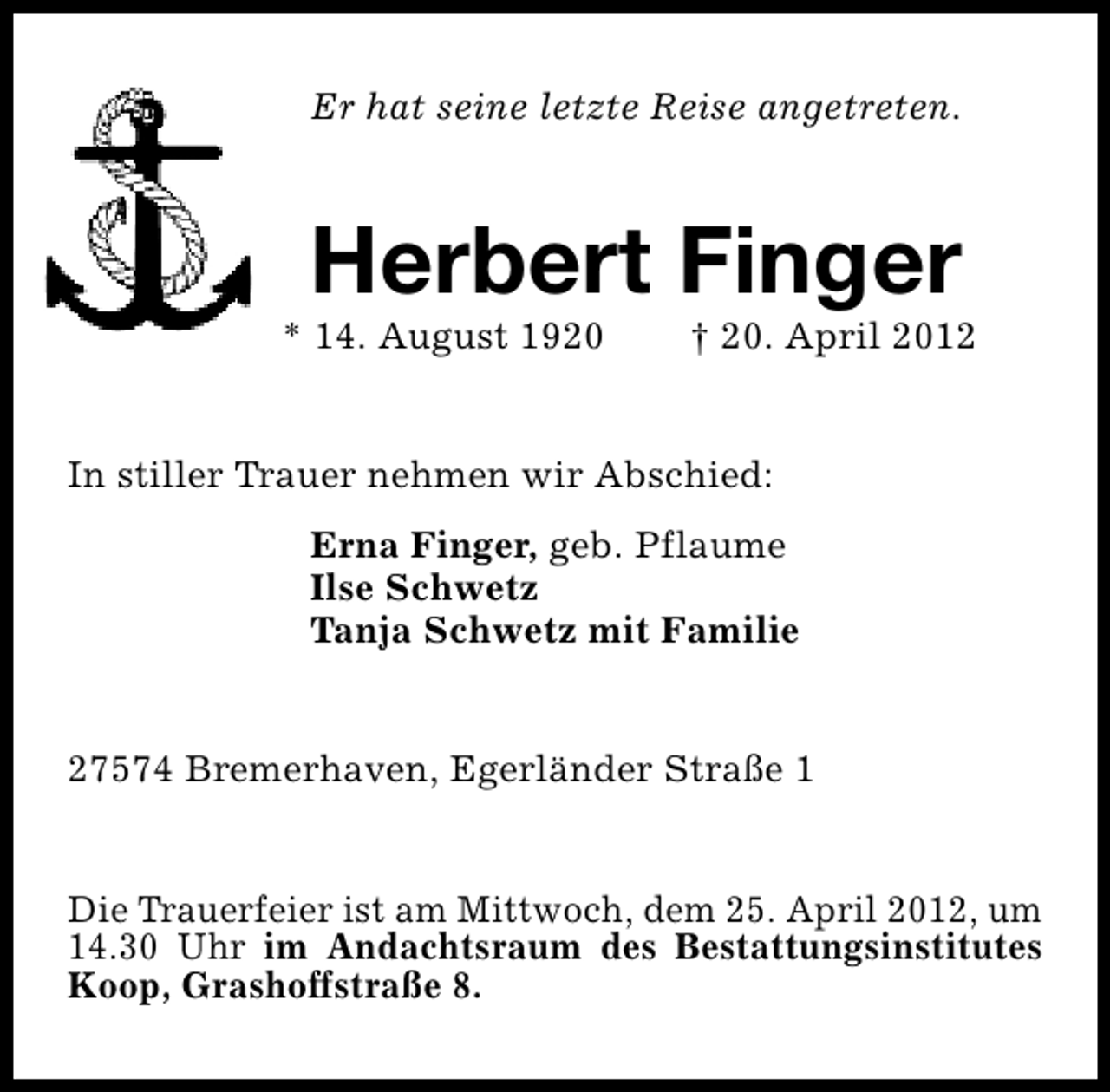 <p>Er hat seine letzte Reise angetreten.</p><p>Herbert Finger</p><p>* 14. August 1920</p><p>† 20. April 2012</p><p>In stiller Trauer nehmen wir Abschied:<br />Erna Finger, geb. Pflaume<br />Ilse Schwetz<br />Tanja Schwetz mit Familie<br />27574 Bremerhaven, Egerländer Straße 1<br />Die Trauerfeier ist am Mittwoch, dem 25. April 2012, um<br />14.30 Uhr im Andachtsraum des Bestattungsinstitutes<br />Koop, Grashoffstraße 8.</p>