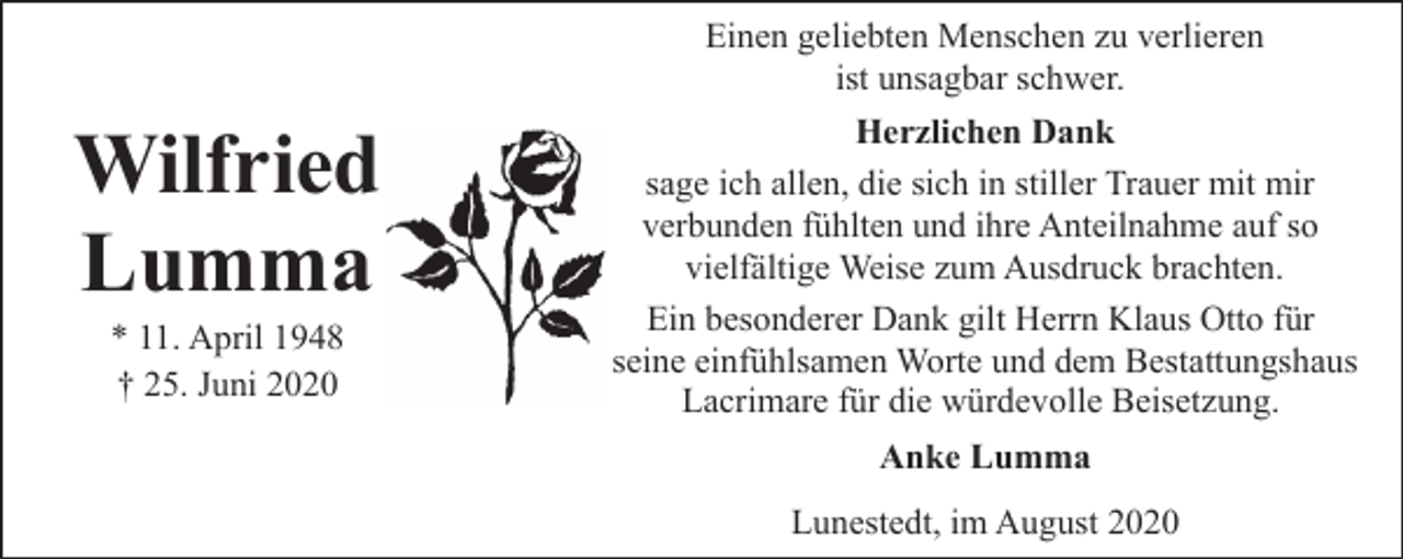 <p>Einen geliebten Menschen zu verlieren<br />ist unsagbar schwer.</p><p>Wilfried<br />Lumma<br />* 11. April 1948<br />† 25. Juni 2020</p><p>Herzlichen Dank<br />sage ich allen, die sich in stiller Trauer mit mir<br />verbunden fühlten und ihre Anteilnahme auf so<br />vielfältige Weise zum Ausdruck brachten.<br />Ein besonderer Dank gilt Herrn Klaus Otto für<br />seine einfühlsamen Worte und dem Bestattungshaus<br />Lacrimare für die würdevolle Beisetzung.<br />Anke Lumma<br />Lunestedt, im August 2020</p>