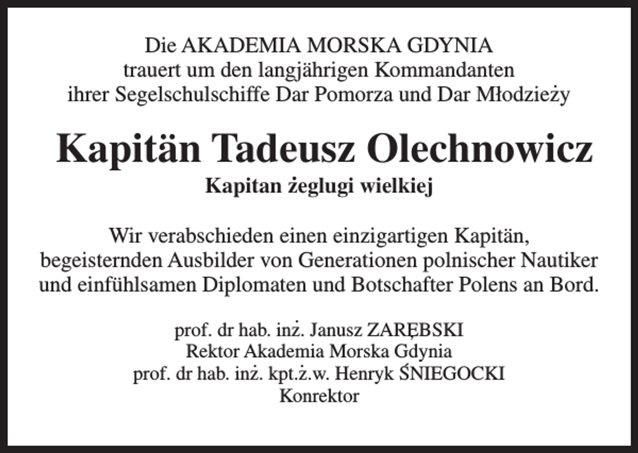 <p>Die AKADEMIA MORSKA GDYNIA<br />trauert um den langjährigen Kommandanten<br />.<br />ihrer Segelschulschiffe Dar Pomorza und Dar Młodziezy</p><p>Kapitän Tadeusz<br />Olechnowicz<br />.<br />Kapitan zeglugi wielkiej</p><p>Wir verabschieden einen einzigartigen Kapitän,<br />begeisternden Ausbilder von Generationen polnischer Nautiker<br />und einfühlsamen Diplomaten und Botschafter Polens an Bord.<br />.<br />prof. dr hab. inz. Janusz ZAREBSKI<br />,<br />Rektor Akademia<br />.<br />. Morska Gdynia<br />`<br />prof. dr hab. inz. kpt.z.w. Henryk SNIEGOCKI<br />Konrektor</p>