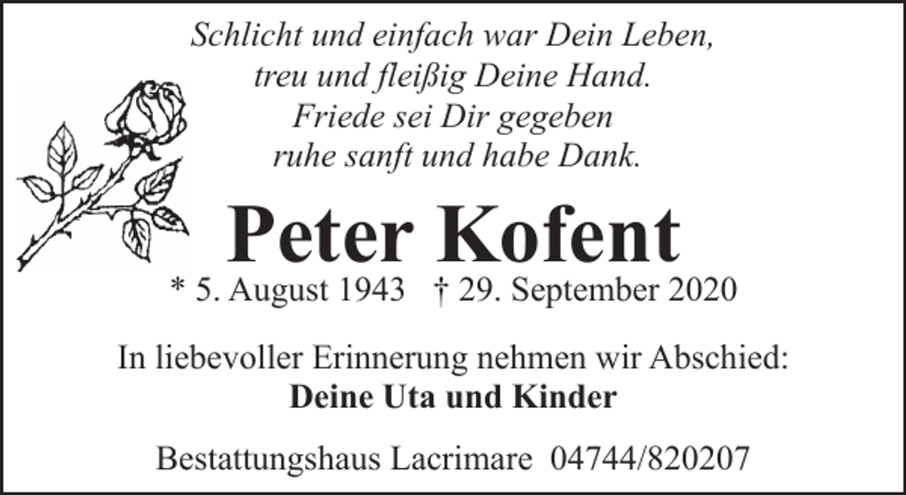 <p>Schlicht und einfach war Dein Leben,<br />treu und fleißig Deine Hand.<br />Friede sei Dir gegeben<br />ruhe sanft und habe Dank.</p><p>Peter Kofent</p><p>* 5. August 1943 † 29. September 2020<br />In liebevoller Erinnerung nehmen wir Abschied:<br />Deine Uta und Kinder<br />Bestattungshaus Lacrimare 04744/820207</p>