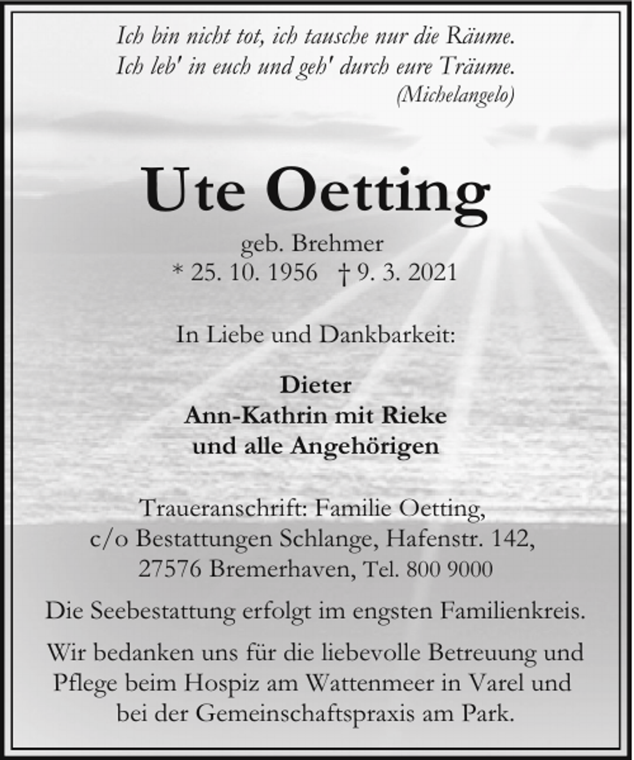 <p>Ich bin nicht tot, ich tausche nur die Räume.<br />Ich leb' in euch und geh' durch eure Träume.<br />(Michelangelo)</p><p>Ute Oetting<br />geb. Brehmer<br />* 25. 10. 1956 † 9. 3. 2021<br />In Liebe und Dankbarkeit:<br />Dieter<br />Ann-Kathrin mit Rieke<br />und alle Angehörigen<br />Traueranschrift: Familie Oetting,<br />c/o Bestattungen Schlange, Hafenstr. 142,<br />27576 Bremerhaven, Tel. 800 9000<br />Die Seebestattung erfolgt im engsten Familienkreis.<br />Wir bedanken uns für die liebevolle Betreuung und<br />Pflege beim Hospiz am Wattenmeer in Varel und<br />bei der Gemeinschaftspraxis am Park.</p>