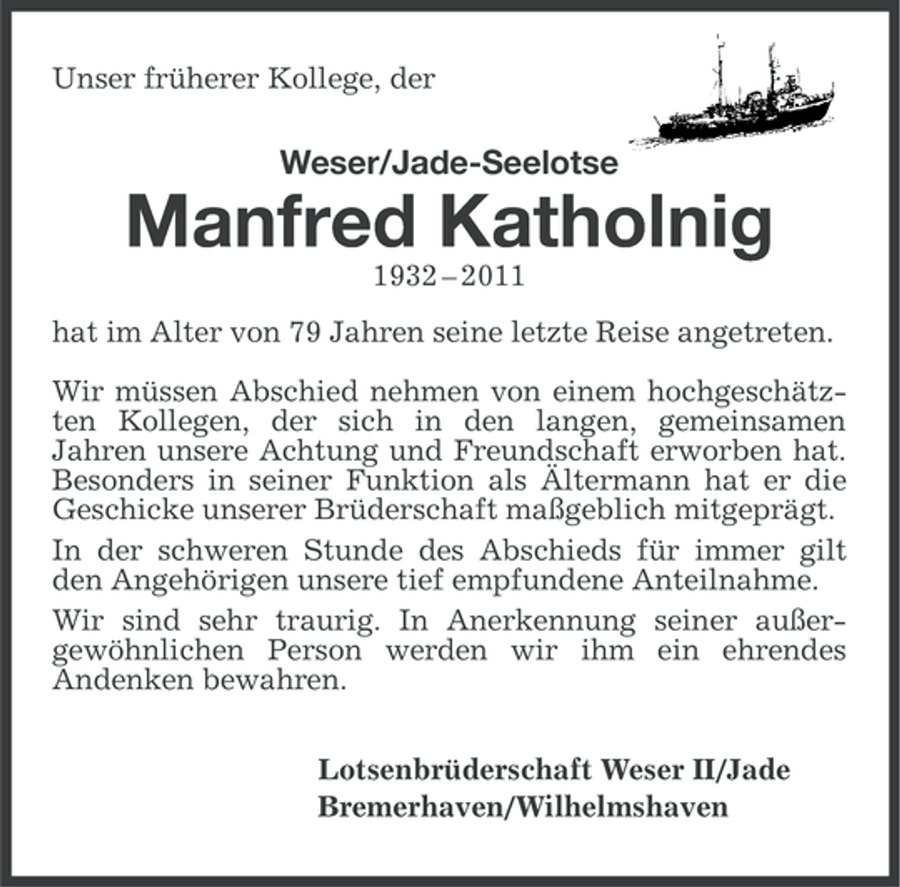 <p>Unser früherer Kollege, der</p><p>Weser/Jade-Seelotse</p><p>Manfred Katholnig<br />1932 – 2011<br />hat im Alter von 79 Jahren seine letzte Reise angetreten.<br />Wir müssen Abschied nehmen von einem hochgeschätzten Kollegen, der sich in den langen, gemeinsamen<br />Jahren unsere Achtung und Freundschaft erworben hat.<br />Besonders in seiner Funktion als Ältermann hat er die<br />Geschicke unserer Brüderschaft maßgeblich mitgeprägt.<br />In der schweren Stunde des Abschieds für immer gilt<br />den Angehörigen unsere tief empfundene Anteilnahme.<br />Wir sind sehr traurig. In Anerkennung seiner außergewöhnlichen Person werden wir ihm ein ehrendes<br />Andenken bewahren.<br />Lotsenbrüderschaft Weser II/Jade<br />Bremerhaven/Wilhelmshaven</p>