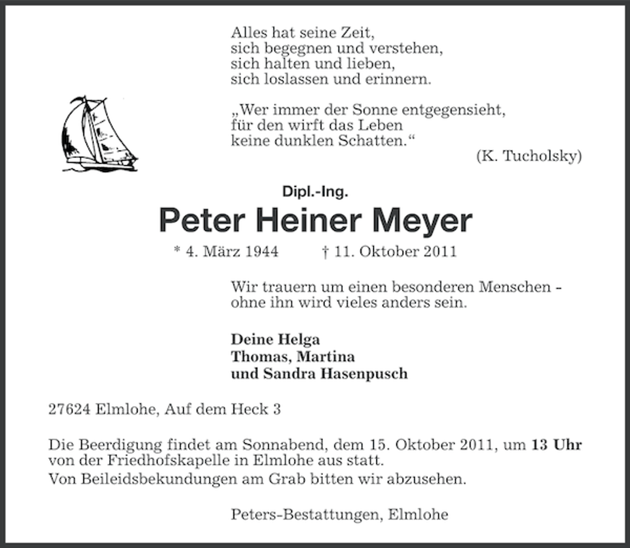 <p>Alles hat seine Zeit,<br />sich begegnen und verstehen,<br />sich halten und lieben,<br />sich loslassen und erinnern.<br />„Wer immer der Sonne entgegensieht,<br />für den wirft das Leben<br />keine dunklen Schatten.“<br />(K. Tucholsky)<br />Dipl.-Ing.</p><p>Peter Heiner Meyer<br />* 4. März 1944</p><p>† 11. Oktober 2011</p><p>Wir trauern um einen besonderen Menschen ohne ihn wird vieles anders sein.<br />Deine Helga<br />Thomas, Martina<br />und Sandra Hasenpusch<br />27624 Elmlohe, Auf dem Heck 3<br />Die Beerdigung findet am Sonnabend, dem 15. Oktober 2011, um 13 Uhr<br />von der Friedhofskapelle in Elmlohe aus statt.<br />Von Beileidsbekundungen am Grab bitten wir abzusehen.<br />Peters-Bestattungen, Elmlohe</p>