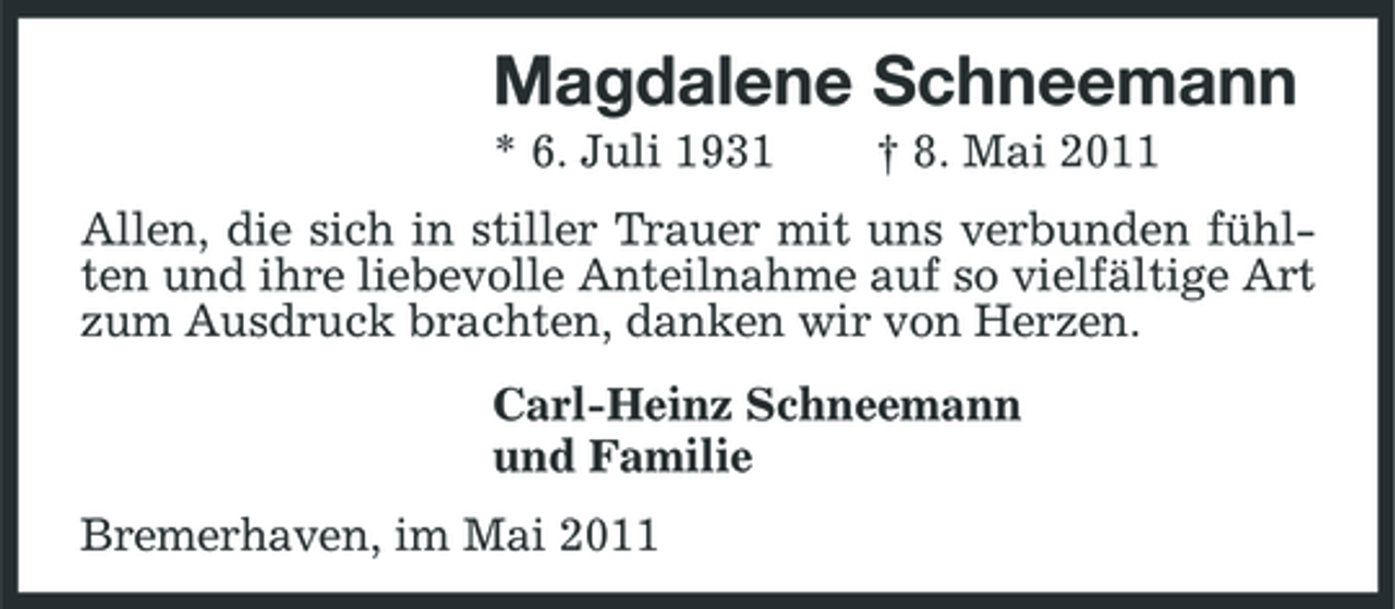 <p>Magdalene Schneemann<br />* 6. Juli 1931 † 8. Mai 2011 Allen, die sich in stiller Trauer mit uns verbunden fühlten und ihre liebevolle Anteilnahme auf so vielfältige Art zum Ausdruck brachten, danken wir von Herzen. Carl-Heinz Schneemann und Familie Bremerhaven, im Mai 2011</p>