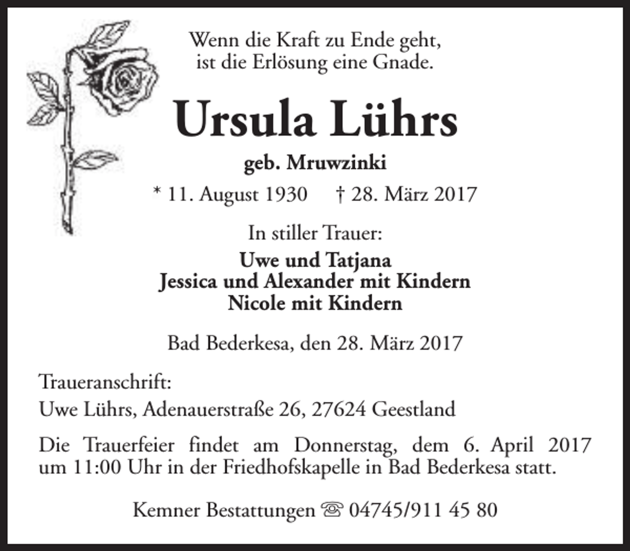 <p>Wenn die Kraft zu Ende geht,<br />ist die Erlösung eine Gnade.</p><p>Ursula Lührs</p><p>geb. Mruwzinki<br />* 11. August 1930 † 28. März 2017<br />In stiller Trauer:<br />Uwe und Tatjana<br />Jessica und Alexander mit Kindern<br />Nicole mit Kindern<br />Bad Bederkesa, den 28. März 2017<br />Traueranschrift:<br />Uwe Lührs, Adenauerstraße 26, 27624 Geestland<br />Die Trauerfeier findet am Donnerstag, dem 6. April 2017<br />um 11:00 Uhr in der Friedhofskapelle in Bad Bederkesa statt.<br />Kemner Bestattungen s 04745/911 45 80</p>
