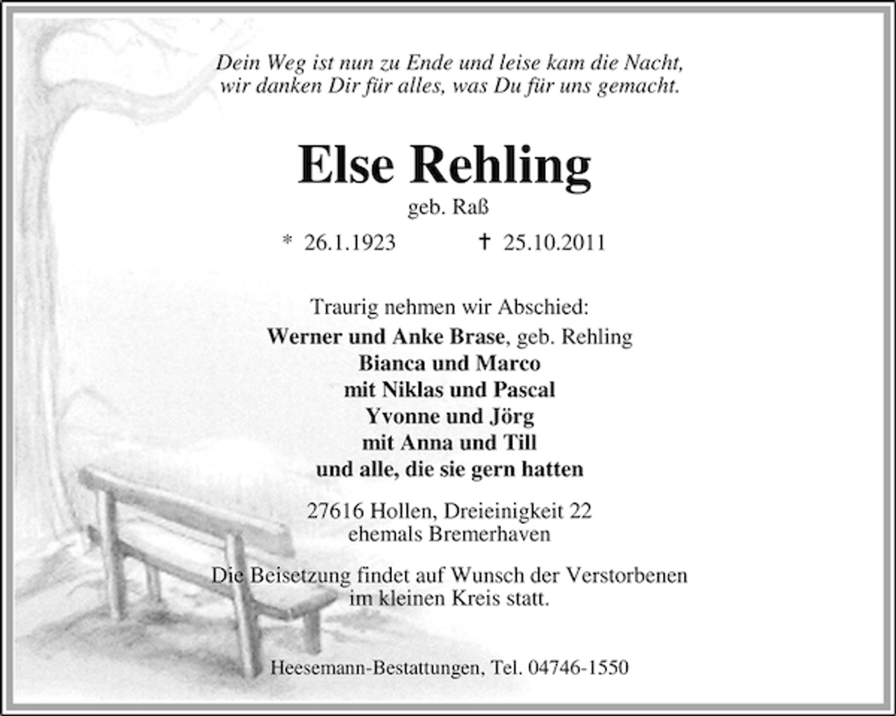 <p>Dein Weg ist nun zu Ende und leise kam die Nacht,<br />wir danken Dir für alles, was Du für uns gemacht.</p><p>Else Rehling<br />geb. Raß<br />* 26.1.1923</p><p>25.10.2011</p><p>Traurig nehmen wir Abschied:<br />Werner und Anke Brase, geb. Rehling<br />Bianca und Marco<br />mit Niklas und Pascal<br />Yvonne und Jörg<br />mit Anna und Till<br />und alle, die sie gern hatten<br />27616 Hollen, Dreieinigkeit 22<br />ehemals Bremerhaven<br />Die Beisetzung findet auf Wunsch der Verstorbenen<br />im kleinen Kreis statt.<br />Heesemann-Bestattungen, Tel. 04746-1550</p>