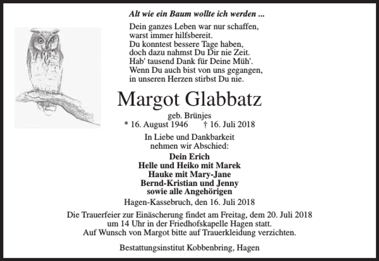 <p>Alt wie ein Baum wollte ich werden ...<br />Dein ganzes Leben war nur schaffen,<br />warst immer hilfsbereit.<br />Du konntest bessere Tage haben,<br />doch dazu nahmst Du Dir nie Zeit.<br />Hab' tausend Dank für Deine Müh'.<br />Wenn Du auch bist von uns gegangen,<br />in unseren Herzen stirbst Du nie.</p><p>Margot Glabbatz<br />geb. Brünjes<br />* 16. August 1946<br />† 16. Juli 2018</p><p>In Liebe und Dankbarkeit<br />nehmen wir Abschied:<br />Dein Erich<br />Helle und Heiko mit Marek<br />Hauke mit Mary-Jane<br />Bernd-Kristian und Jenny<br />sowie alle Angehörigen<br />Hagen-Kassebruch, den 16. Juli 2018<br />Die Trauerfeier zur Einäscherung findet am Freitag, dem 20. Juli 2018<br />um 14 Uhr in der Friedhofskapelle Hagen statt.<br />Auf Wunsch von Margot bitte auf Trauerkleidung verzichten.<br />Bestattungsinstitut Kobbenbring, Hagen</p>
