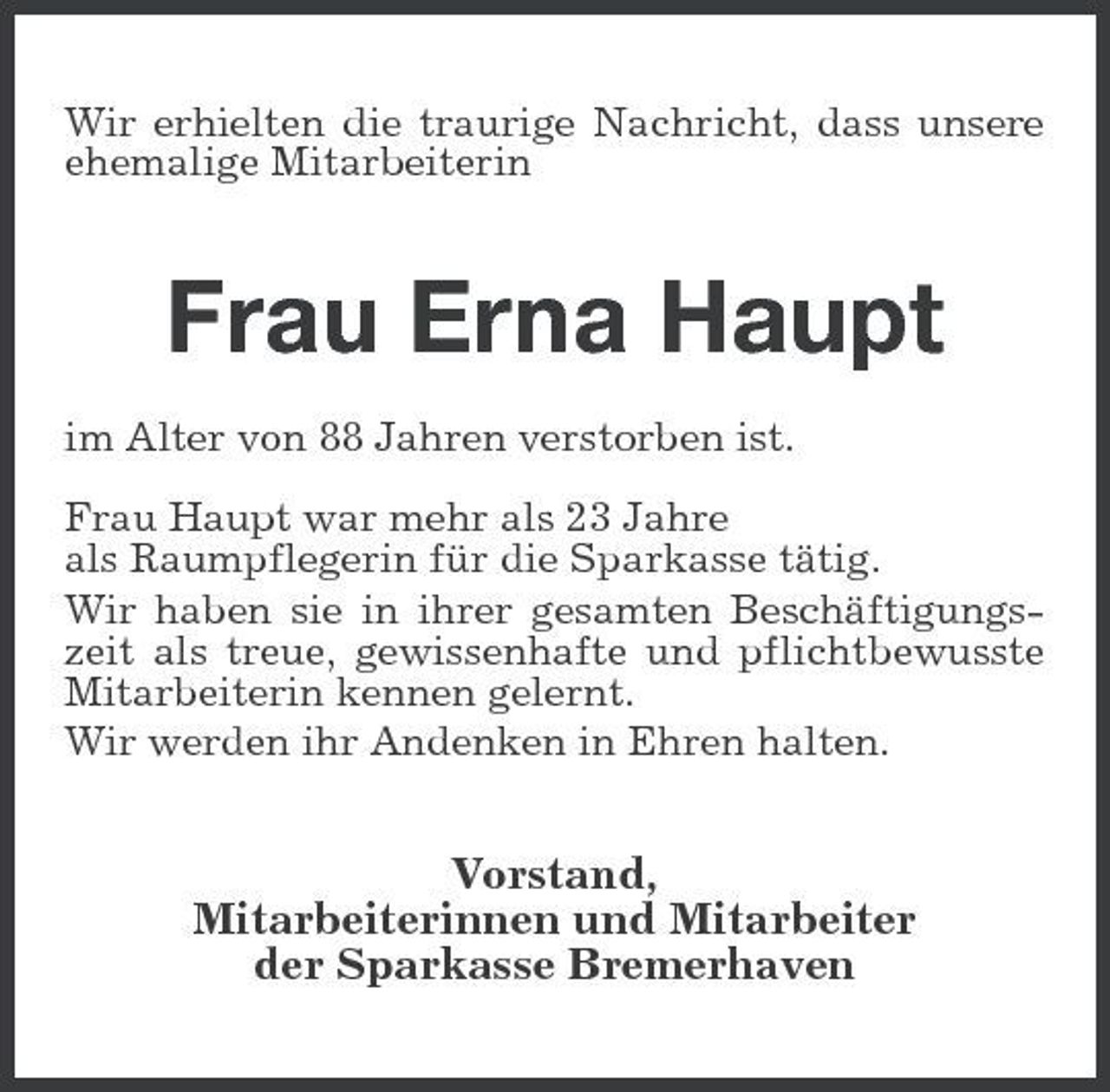 <p>Wir erhielten die traurige Nachricht, dass unsere ehemalige Mitarbeiterin</p><p>Frau Erna Haupt<br />im Alter von 88 Jahren verstorben ist. Frau Haupt war mehr als 23 Jahre als Raumpflegerin für die Sparkasse tätig. Wir haben sie in ihrer gesamten Beschäftigungszeit als treue, gewissenhafte und pflichtbewusste Mitarbeiterin kennen gelernt. Wir werden ihr Andenken in Ehren halten.</p><p>Vorstand, Mitarbeiterinnen und Mitarbeiter der Sparkasse Bremerhaven</p>