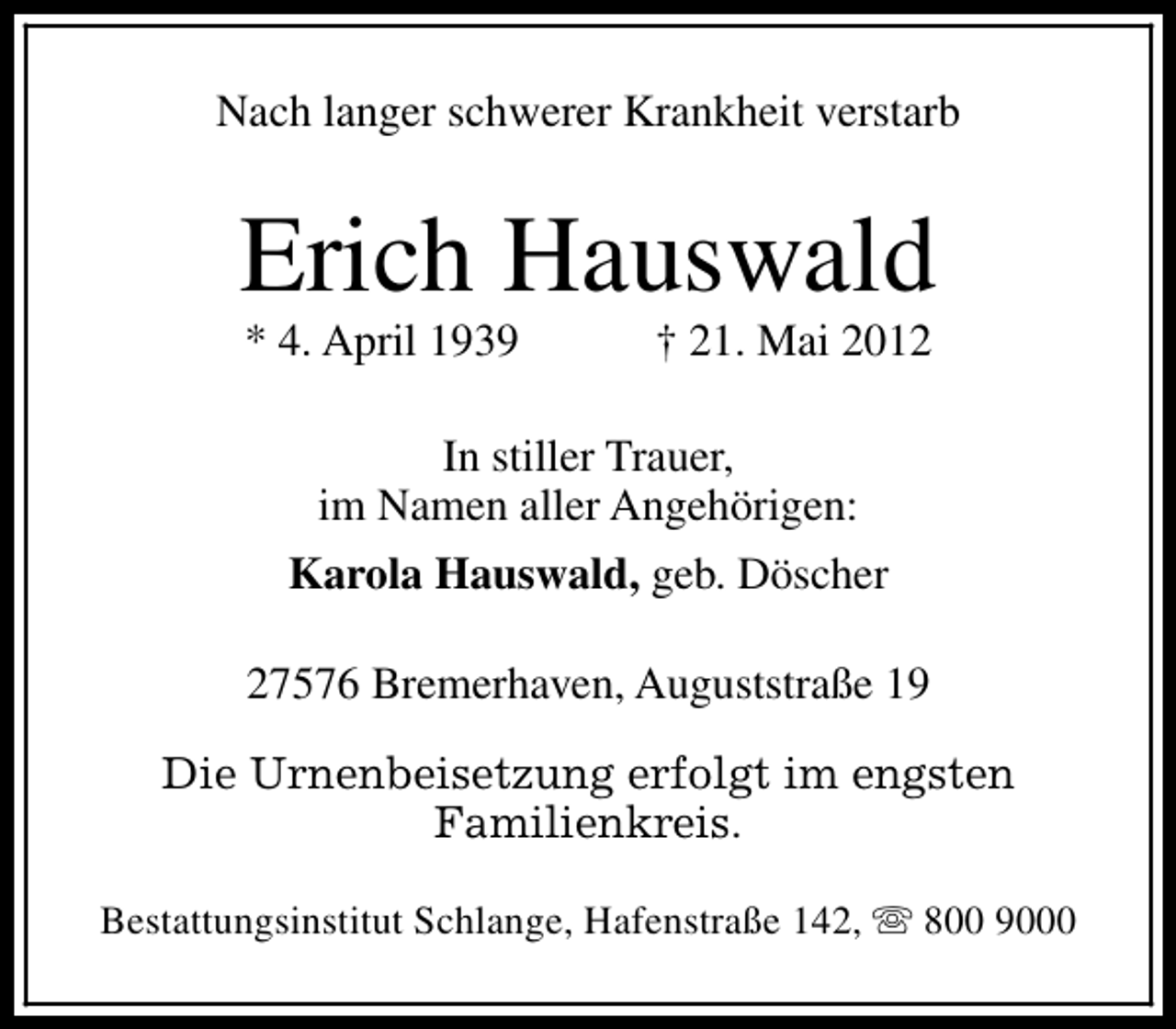 <p>Nach langer schwerer Krankheit verstarb</p><p>Erich Hauswald<br />* 4. April 1939</p><p>† 21. Mai 2012</p><p>In stiller Trauer,<br />im Namen aller Angehörigen:<br />Karola Hauswald, geb. Döscher<br />27576 Bremerhaven, Auguststraße 19<br />Die Urnenbeisetzung erfolgt im engsten<br />Familienkreis.<br />Bestattungsinstitut Schlange, Hafenstraße 142, s 800 9000</p>