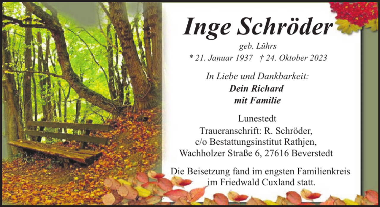 <p>Inge Schröder<br />geb. Lührs<br />* 21. Januar 1937 † 24. Oktober 2023</p><p>In Liebe und Dankbarkeit:<br />Dein Richard<br />mit Familie<br />Lunestedt<br />Traueranschrift: R. Schröder,<br />c/o Bestattungsinstitut Rathjen,<br />Wachholzer Straße 6, 27616 Beverstedt<br />Die Beisetzung fand im engsten Familienkreis<br />im Friedwald Cuxland statt.</p>