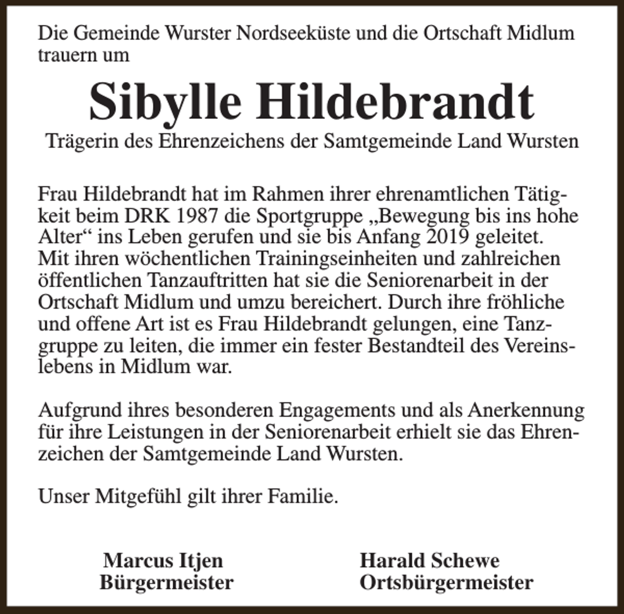 <p>Die Gemeinde Wurster Nordseeküste und die Ortschaft Midlum<br />trauern um</p><p>Sibylle Hildebrandt</p><p>Trägerin des Ehrenzeichens der Samtgemeinde Land Wursten<br />Frau Hildebrandt hat im Rahmen ihrer ehrenamtlichen Tätigkeit beim DRK 1987 die Sportgruppe „Bewegung bis ins hohe<br />Alter“ ins Leben gerufen und sie bis Anfang 2019 geleitet.<br />Mit ihren wöchentlichen Trainingseinheiten und zahlreichen<br />öffentlichen Tanzauftritten hat sie die Seniorenarbeit in der<br />Ortschaft Midlum und umzu bereichert. Durch ihre fröhliche<br />und offene Art ist es Frau Hildebrandt gelungen, eine Tanzgruppe zu leiten, die immer ein fester Bestandteil des Vereinslebens in Midlum war.<br />Aufgrund ihres besonderen Engagements und als Anerkennung<br />für ihre Leistungen in der Seniorenarbeit erhielt sie das Ehrenzeichen der Samtgemeinde Land Wursten.<br />Unser Mitgefühl gilt ihrer Familie.<br />Marcus Itjen<br />Bürgermeister</p><p>Harald Schewe<br />Ortsbürgermeister</p>
