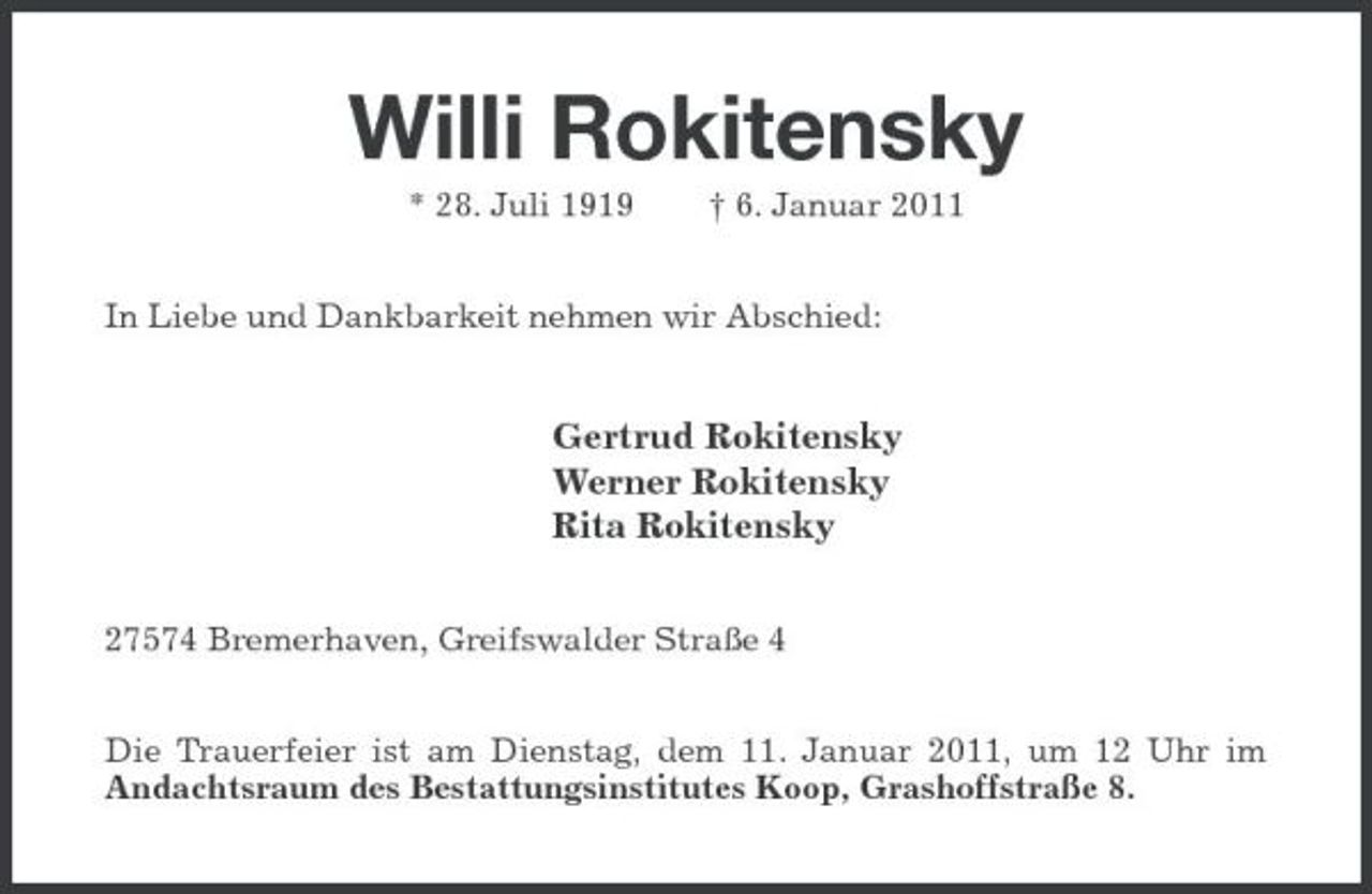 <p>Willi Rokitensky<br />* 28. Juli 1919 † 6. Januar 2011 In Liebe und Dankbarkeit nehmen wir Abschied:</p><p>Gertrud Rokitensky Werner Rokitensky Rita Rokitensky<br />27574 Bremerhaven, Greifswalder Straße 4 Die Trauerfeier ist am Dienstag, dem 11. Januar 2011, um 12 Uhr im Andachtsraum des Bestattungsinstitutes Koop, Grashoffstraße 8.</p>