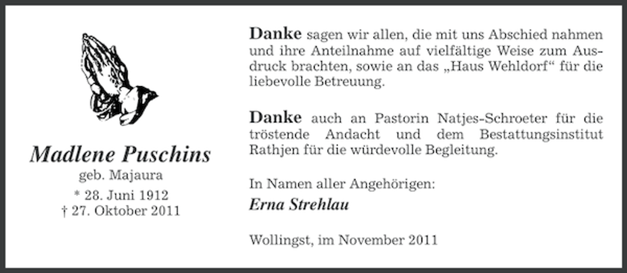<p>Danke sagen wir allen, die mit uns Abschied nahmen<br />und ihre Anteilnahme auf vielfältige Weise zum Ausdruck brachten, sowie an das „Haus Wehldorf“ für die<br />liebevolle Betreuung.</p><p>Danke</p><p>Madlene Puschins<br />geb. Majaura<br />* 28. Juni 1912<br />† 27. Oktober 2011</p><p>auch an Pastorin Natjes-Schroeter für die<br />tröstende Andacht und dem Bestattungsinstitut<br />Rathjen für die würdevolle Begleitung.</p><p>In Namen aller Angehörigen:</p><p>Erna Strehlau<br />Wollingst, im November 2011</p>