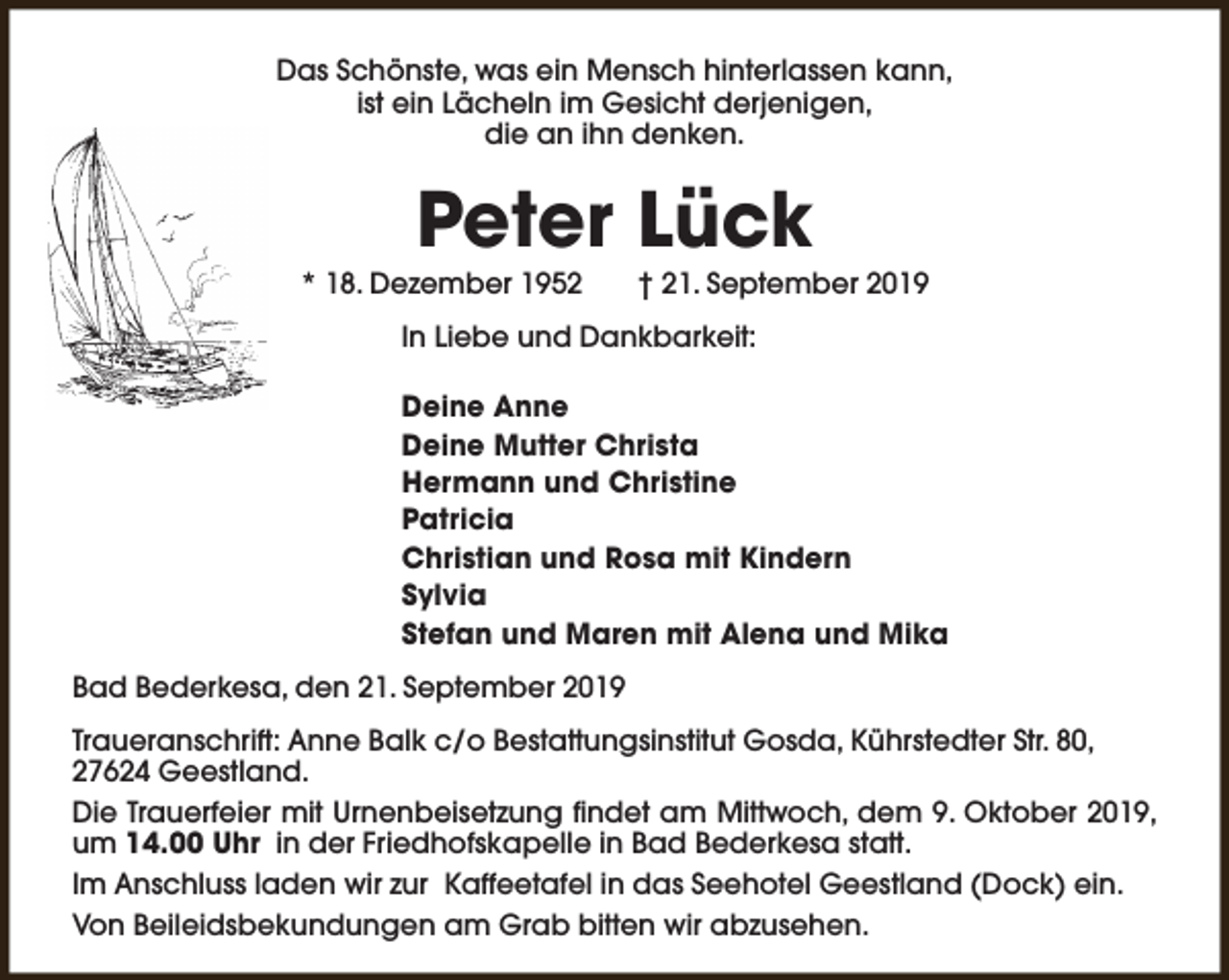<p>Das Schönste, was ein Mensch hinterlassen kann,<br />ist ein Lächeln im Gesicht derjenigen,<br />die an ihn denken.</p><p>Peter Lück</p><p>* 18. Dezember 1952</p><p>† 21. September 2019</p><p>In Liebe und Dankbarkeit:<br />Deine Anne<br />Deine Mutter Christa<br />Hermann und Christine<br />Patricia<br />Christian und Rosa mit Kindern<br />Sylvia<br />Stefan und Maren mit Alena und Mika<br />Bad Bederkesa, den 21. September 2019<br />Traueranschrift: Anne Balk c/o Bestattungsinstitut Gosda, Kührstedter Str. 80,<br />27624 Geestland.<br />Die Trauerfeier mit Urnenbeisetzung findet am Mittwoch, dem 9. Oktober 2019,<br />um 14.00 Uhr in der Friedhofskapelle in Bad Bederkesa statt.<br />Im Anschluss laden wir zur Kaffeetafel in das Seehotel Geestland (Dock) ein.<br />Von Beileidsbekundungen am Grab bitten wir abzusehen.</p>