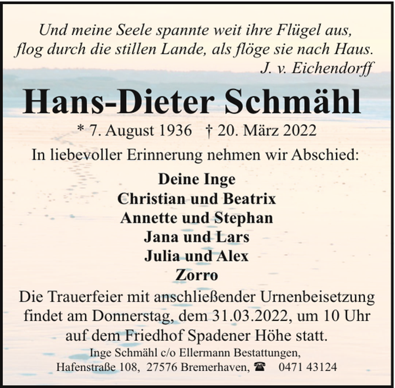 <p>Und meine Seele spannte weit ihre Flügel aus,<br />flog durch die stillen Lande, als flöge sie nach Haus.<br />J. v. Eichendorff</p><p>Hans-Dieter Schmähl</p><p>* 7. August 1936 † 20. März 2022<br />In liebevoller Erinnerung nehmen wir Abschied:<br />Deine Inge<br />Christian und Beatrix<br />Annette und Stephan<br />Jana und Lars<br />Julia und Alex<br />Zorro<br />Die Trauerfeier mit anschließender Urnenbeisetzung<br />findet am Donnerstag, dem 31.03.2022, um 10 Uhr<br />auf dem Friedhof Spadener Höhe statt.<br />Inge Schmähl c/o Ellermann Bestattungen,<br />Hafenstraße 108, 27576 Bremerhaven, ( 0471 43124</p>