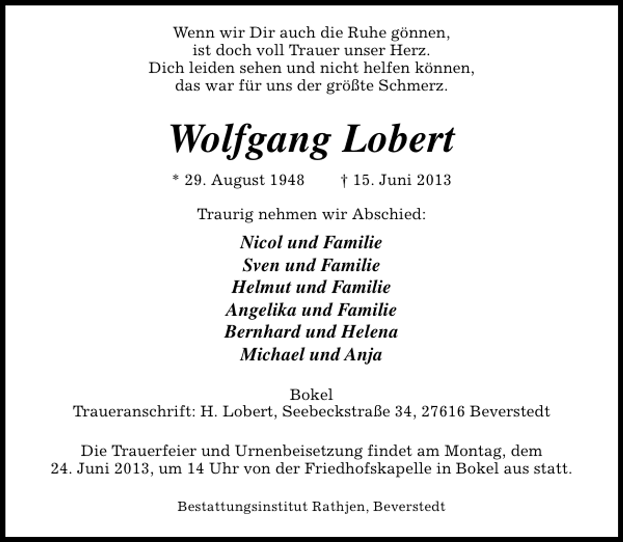 <p>Wenn wir Dir auch die Ruhe gönnen,<br />ist doch voll Trauer unser Herz.<br />Dich leiden sehen und nicht helfen können,<br />das war für uns der größte Schmerz.</p><p>Wolfgang Lobert<br />* 29. August 1948</p><p>† 15. Juni 2013</p><p>Traurig nehmen wir Abschied:</p><p>Nicol und Familie<br />Sven und Familie<br />Helmut und Familie<br />Angelika und Familie<br />Bernhard und Helena<br />Michael und Anja<br />Bokel<br />Traueranschrift: H. Lobert, Seebeckstraße 34, 27616 Beverstedt<br />Die Trauerfeier und Urnenbeisetzung findet am Montag, dem<br />24. Juni 2013, um 14 Uhr von der Friedhofskapelle in Bokel aus statt.<br />Bestattungsinstitut Rathjen, Beverstedt</p>