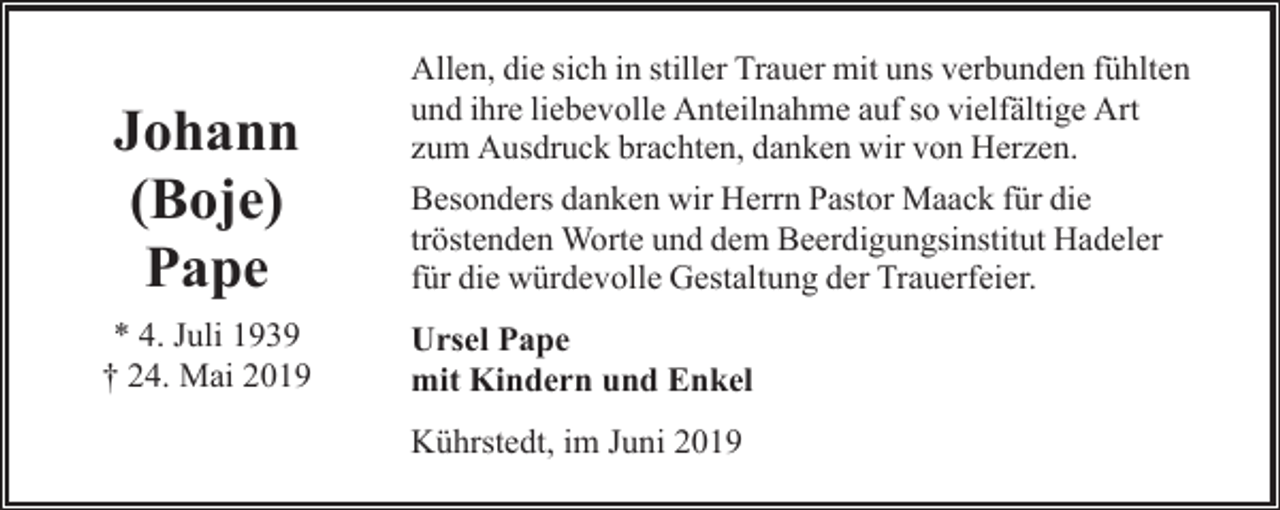 <p>Johann<br />(Boje)<br />Pape<br />* 4. Juli 1939<br />† 24. Mai 2019</p><p>Allen, die sich in stiller Trauer mit uns verbunden fühlten<br />und ihre liebevolle Anteilnahme auf so vielfältige Art<br />zum Ausdruck brachten, danken wir von Herzen.<br />Besonders danken wir Herrn Pastor Maack für die<br />tröstenden Worte und dem Beerdigungsinstitut Hadeler<br />für die würdevolle Gestaltung der Trauerfeier.<br />Ursel Pape<br />mit Kindern und Enkel<br />Kührstedt, im Juni 2019</p>