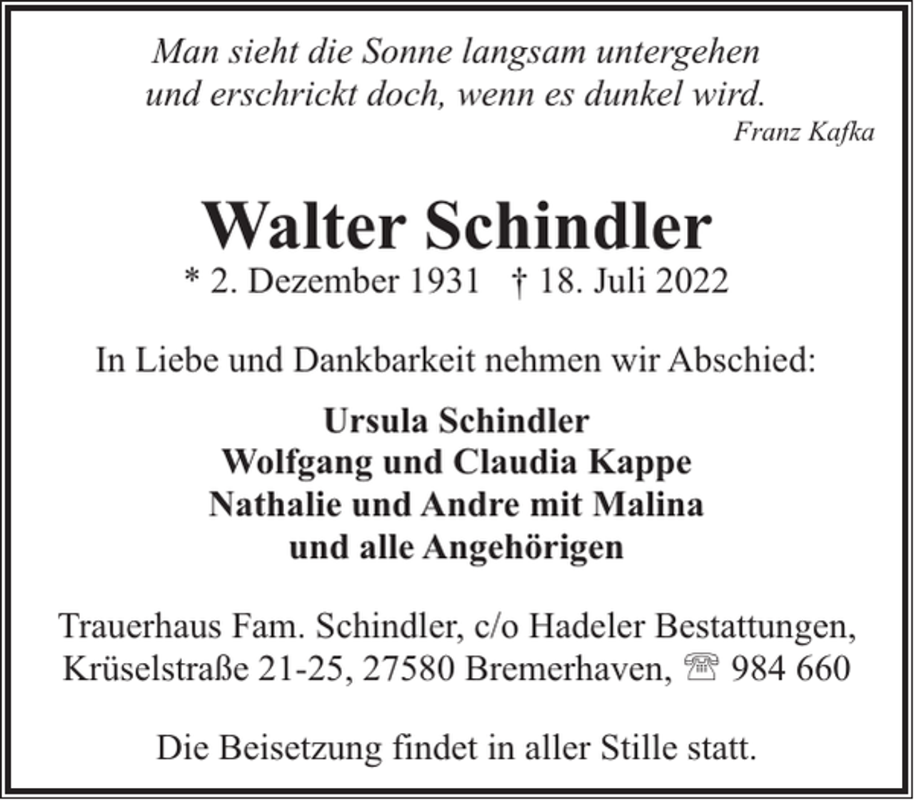 <p>Man sieht die Sonne langsam untergehen<br />und erschrickt doch, wenn es dunkel wird.</p><p>Franz Kafka</p><p>Walter Schindler</p><p>* 2. Dezember 1931 † 18. Juli 2022<br />In Liebe und Dankbarkeit nehmen wir Abschied:<br />Ursula Schindler<br />Wolfgang und Claudia Kappe<br />Nathalie und Andre mit Malina<br />und alle Angehörigen<br />Trauerhaus Fam. Schindler, c/o Hadeler Bestattungen,<br />Krüselstraße 21-25, 27580 Bremerhaven, ' 984 660<br />Die Beisetzung findet in aller Stille statt.</p>