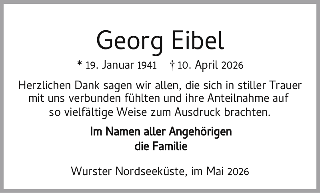<p>Georg Eibel</p><p>* 19. Januar 1941</p><p>† 10. April 2026</p><p>Herzlichen Dank sagen wir allen, die sich in stiller Trauer<br />mit uns verbunden fühlten und ihre Anteilnahme auf<br />so vielfältige Weise zum Ausdruck brachten.<br />Im Namen aller Angehörigen<br />die Familie<br />Wurster Nordseeküste, im Mai 2026</p>