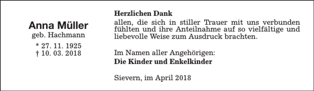 <p>Anna Müller<br />geb. Hachmann<br />* 27. 11. 1925<br />† 10. 03. 2018</p><p>Herzlichen Dank<br />allen, die sich in stiller Trauer mit uns verbunden<br />fühlten und ihre Anteilnahme auf so vielfältige und<br />liebevolle Weise zum Ausdruck brachten.<br />Im Namen aller Angehörigen:<br />Die Kinder und Enkelkinder<br />Sievern, im April 2018</p>