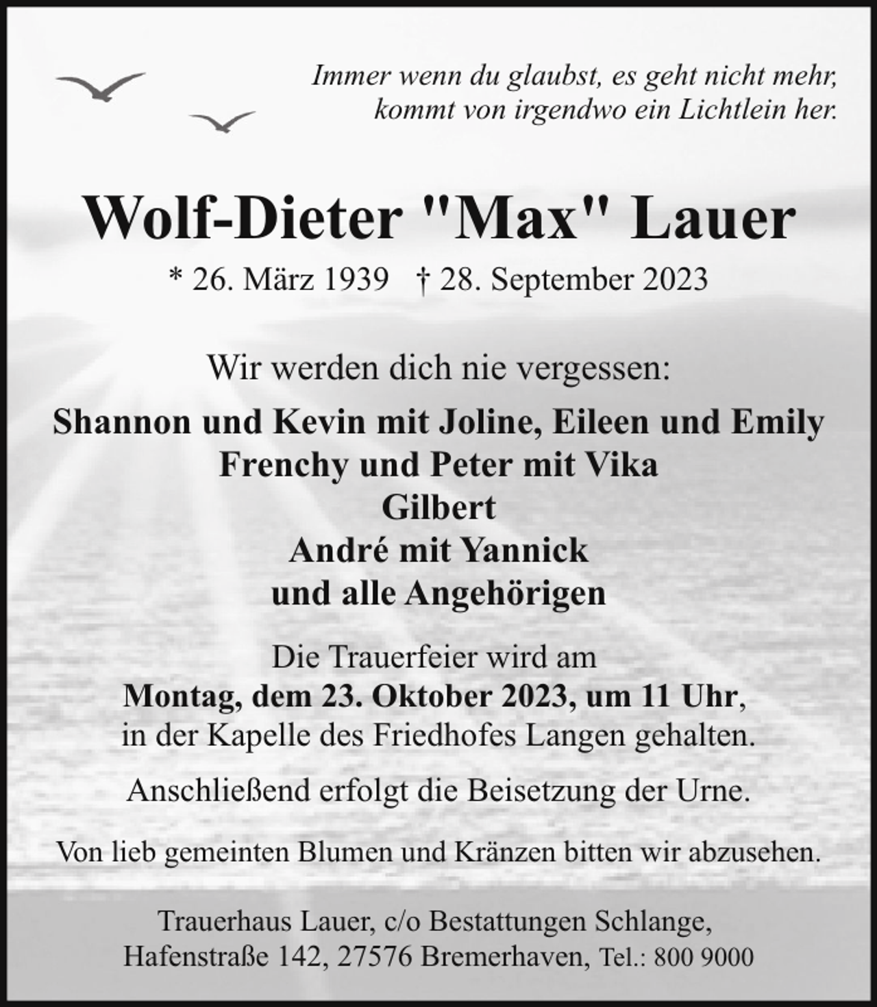 <p>Immer wenn du glaubst, es geht nicht mehr,<br />kommt von irgendwo ein Lichtlein her.</p><p>Wolf-Dieter "Max" Lauer<br />* 26. März 1939 † 28. September 2023</p><p>Wir werden dich nie vergessen:<br />Shannon und Kevin mit Joline, Eileen und Emily<br />Frenchy und Peter mit Vika<br />Gilbert<br />André mit Yannick<br />und alle Angehörigen<br />Die Trauerfeier wird am<br />Montag, dem 23. Oktober 2023, um 11 Uhr,<br />in der Kapelle des Friedhofes Langen gehalten.<br />Anschließend erfolgt die Beisetzung der Urne.<br />Von lieb gemeinten Blumen und Kränzen bitten wir abzusehen.<br />Trauerhaus Lauer, c/o Bestattungen Schlange,<br />Hafenstraße 142, 27576 Bremerhaven, Tel.: 800 9000</p>