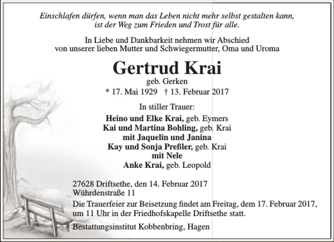 <p>Einschlafen dürfen, wenn man das Leben nicht mehr selbst gestalten kann,<br />ist der Weg zum Frieden und Trost für alle.<br />In Liebe und Dankbarkeit nehmen wir Abschied<br />von unserer lieben Mutter und Schwiegermutter, Oma und Uroma</p><p>Gertrud Krai</p><p>geb. Gerken<br />* 17. Mai 1929 † 13. Februar 2017<br />In stiller Trauer:<br />Heino und Elke Krai, geb. Eymers<br />Kai und Martina Bohling, geb. Krai<br />mit Jaquelin und Janina<br />Kay und Sonja Preßler, geb. Krai<br />mit Nele<br />Anke Krai, geb. Leopold<br />27628 Driftsethe, den 14. Februar 2017<br />Wührdenstraße 11<br />Die Trauerfeier zur Beisetzung findet am Freitag, dem 17. Februar 2017,<br />um 11 Uhr in der Friedhofskapelle Driftsethe statt.<br />Bestattungsinstitut Kobbenbring, Hagen</p>