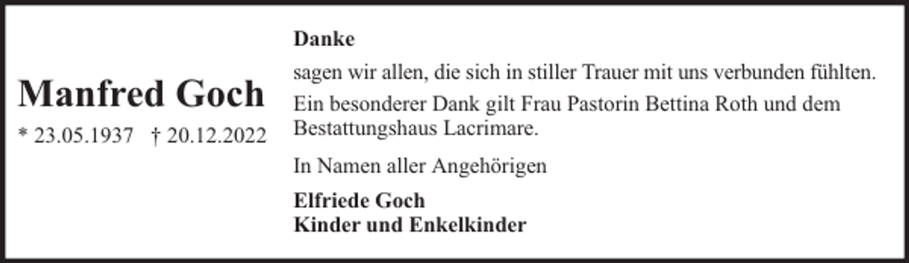 <p>Manfred Goch<br />* 23.05.1937 † 20.12.2022</p><p>Danke<br />sagen wir allen, die sich in stiller Trauer mit uns verbunden fühlten.<br />Ein besonderer Dank gilt Frau Pastorin Bettina Roth und dem<br />Bestattungshaus Lacrimare.<br />In Namen aller Angehörigen<br />Elfriede Goch<br />Kinder und Enkelkinder</p>