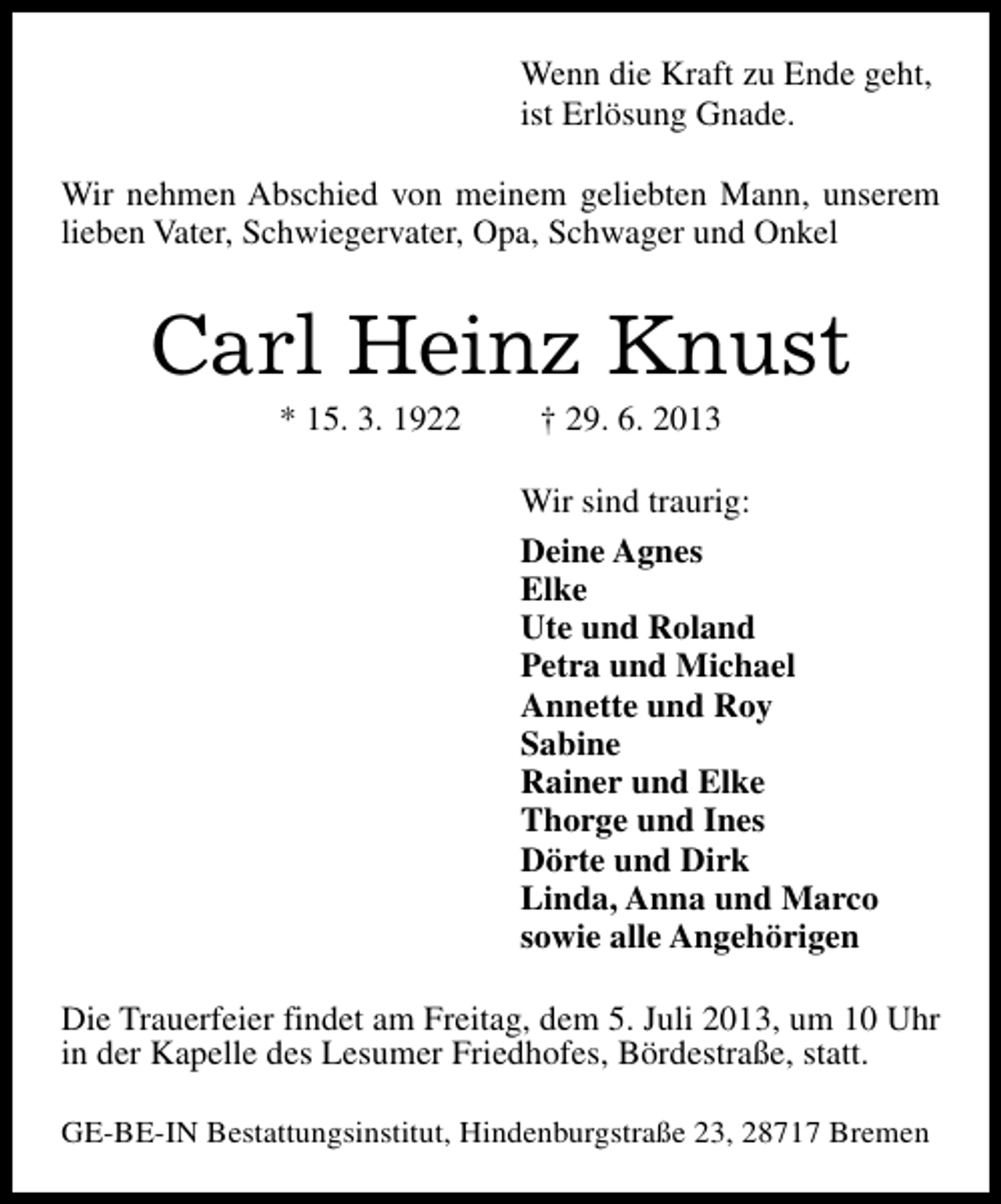 <p>Wenn die Kraft zu Ende geht,<br />ist Erlösung Gnade.<br />Wir nehmen Abschied von meinem geliebten Mann, unserem<br />lieben Vater, Schwiegervater, Opa, Schwager und Onkel</p><p>Carl Heinz Knust<br />* 15. 3. 1922</p><p>† 29. 6. 2013</p><p>Wir sind traurig:<br />Deine Agnes<br />Elke<br />Ute und Roland<br />Petra und Michael<br />Annette und Roy<br />Sabine<br />Rainer und Elke<br />Thorge und Ines<br />Dörte und Dirk<br />Linda, Anna und Marco<br />sowie alle Angehörigen<br />Die Trauerfeier findet am Freitag, dem 5. Juli 2013, um 10 Uhr<br />in der Kapelle des Lesumer Friedhofes, Bördestraße, statt.<br />GE-BE-IN Bestattungsinstitut, Hindenburgstraße 23, 28717 Bremen</p>