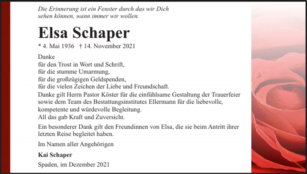 <p>Die Erinnerung ist ein Fenster durch das wir Dich<br />sehen können, wann immer wir wollen.</p><p>Elsa Schaper</p><p>* 4. Mai 1936 † 14. November 2021<br />Danke<br />für den Trost in Wort und Schrift,<br />für die stumme Umarmung,<br />für die großzügigen Geldspenden,<br />für die vielen Zeichen der Liebe und Freundschaft.<br />Danke gilt Herrn Pastor Köster für die einfühlsame Gestaltung der Trauerfeier<br />sowie dem Team des Bestattungsinstitutes Ellermann für die liebevolle,<br />kompetente und würdevolle Begleitung.<br />All das gab Kraft und Zuversicht.<br />Ein besonderer Dank gilt den Freundinnen von Elsa, die sie beim Antritt ihrer<br />letzten Reise begleitet haben.<br />Im Namen aller Angehörigen<br />Kai Schaper<br />Spaden, im Dezember 2021</p>