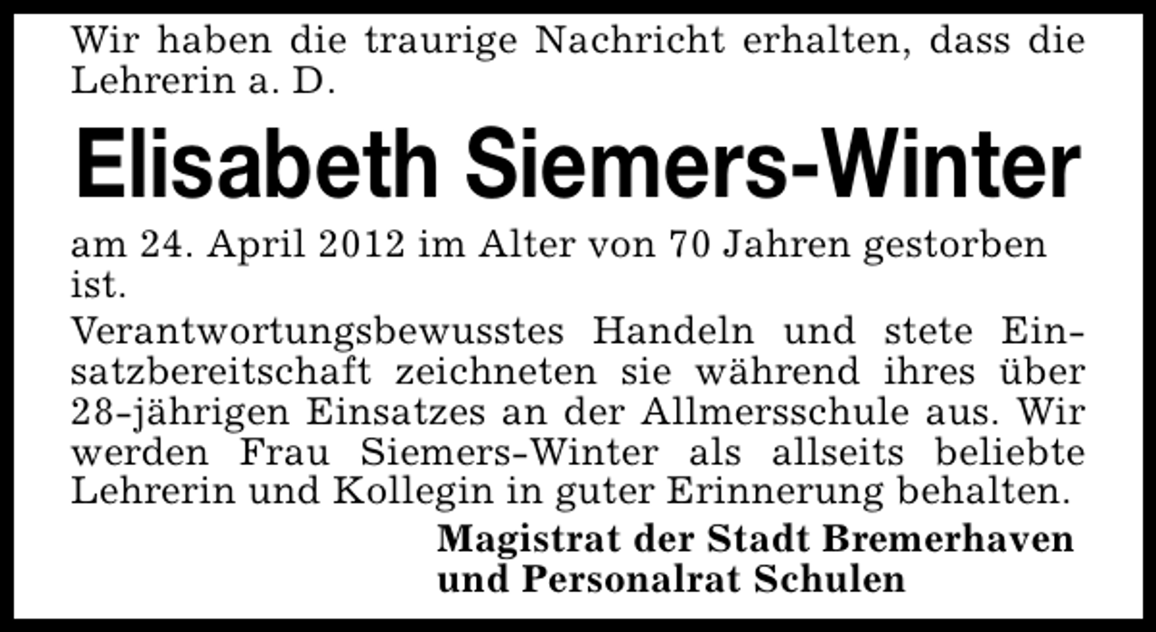 <p>Wir haben die traurige Nachricht erhalten, dass die<br />Lehrerin a. D.</p><p>Elisabeth Siemers-Winter</p><p>am 24. April 2012 im Alter von 70 Jahren gestorben<br />ist.<br />Verantwortungsbewusstes Handeln und stete Einsatzbereitschaft zeichneten sie während ihres über<br />28-jährigen Einsatzes an der Allmersschule aus. Wir<br />werden Frau Siemers-Winter als allseits beliebte<br />Lehrerin und Kollegin in guter Erinnerung behalten.<br />Magistrat der Stadt Bremerhaven<br />und Personalrat Schulen</p>