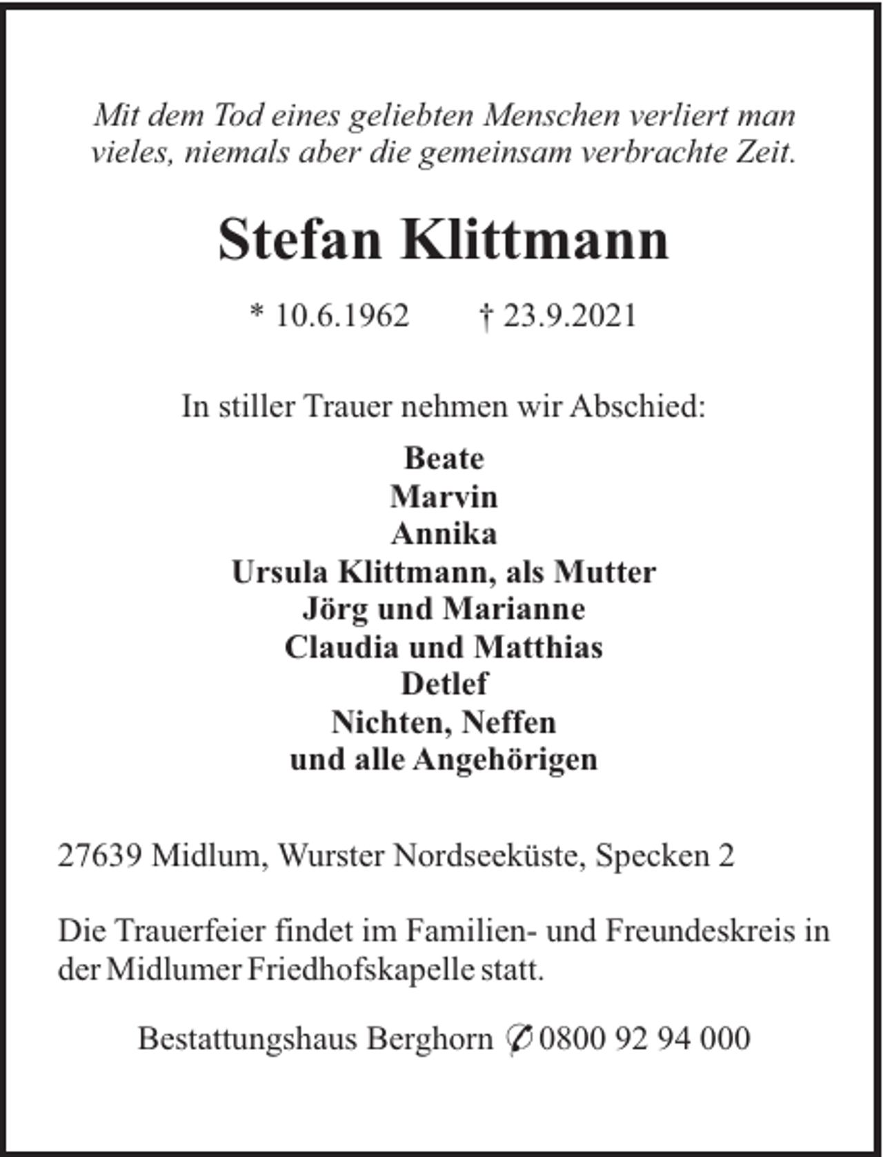 <p>Mit dem Tod eines geliebten Menschen verliert man<br />vieles, niemals aber die gemeinsam verbrachte Zeit.</p><p>Stefan Klittmann<br />* 10.6.1962</p><p>† 23.9.2021</p><p>In stiller Trauer nehmen wir Abschied:<br />Beate<br />Marvin<br />Annika<br />Ursula Klittmann, als Mutter<br />Jörg und Marianne<br />Claudia und Matthias<br />Detlef<br />Nichten, Neffen<br />und alle Angehörigen<br />27639 Midlum, Wurster Nordseeküste, Specken 2<br />Die Trauerfeier findet im Familien- und Freundeskreis in<br />der Midlumer Friedhofskapelle statt.<br />Bestattungshaus Berghorn * 0800 92 94 000</p>