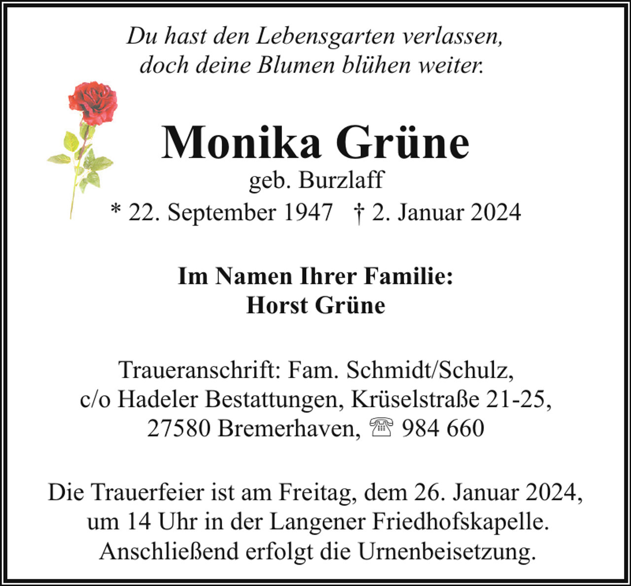 <p>Du hast den Lebensgarten verlassen,<br />doch deine Blumen blühen weiter.</p><p>Monika Grüne</p><p>geb. Burzlaff<br />* 22. September 1947 † 2. Januar 2024<br />Im Namen Ihrer Familie:<br />Horst Grüne<br />Traueranschrift: Fam. Schmidt/Schulz,<br />c/o Hadeler Bestattungen, Krüselstraße 21-25,<br />27580 Bremerhaven, ' 984 660<br />Die Trauerfeier ist am Freitag, dem 26. Januar 2024,<br />um 14 Uhr in der Langener Friedhofskapelle.<br />Anschließend erfolgt die Urnenbeisetzung.</p>
