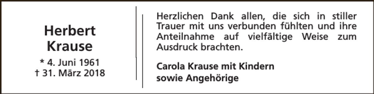 <p>Herbert<br />Krause<br />* 4. Juni 1961<br />† 31. März 2018</p><p>Herzlichen Dank allen, die sich in stiller<br />Trauer mit uns verbunden fühlten und ihre<br />Anteilnahme auf vielfältige Weise zum<br />Ausdruck brachten.<br />Carola Krause mit Kindern<br />sowie Angehörige</p>