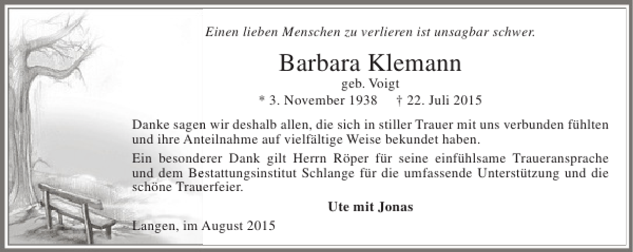 <p>Einen lieben Menschen zu verlieren ist unsagbar schwer.</p><p>Barbara Klemann</p><p>geb. Voigt<br />* 3. November 1938 † 22. Juli 2015<br />n<br />Danke sagen wir deshalb allen, die sich in stiller Trauer mit uns verbunden fühlten<br />und ihre Anteilnahme auf vielfältige Weise bekundet haben.<br />t<br />Ein besonderer Dank gilt Herrn Röper für seine einfühlsame Traueransprache<br />e<br />und dem Bestattungsinstitut Schlange für die umfassende Unterstützung und die<br />e<br />schöne Trauerfeier.<br />u<br />Ute mit Jonas<br />Langen, im August 2015</p>