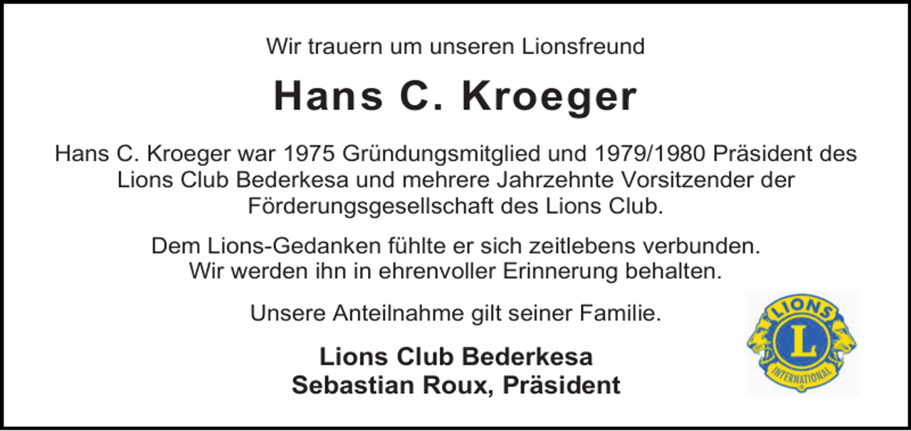 <p>Wir trauern um unseren Lionsfreund</p><p>Hans C. Kroeger<br />Hans C. Kroeger war 1975 Gründungsmitglied und 1979/1980 Präsident des<br />Lions Club Bederkesa und mehrere Jahrzehnte Vorsitzender der<br />Förderungsgesellschaft des Lions Club.<br />Dem Lions-Gedanken fühlte er sich zeitlebens verbunden.<br />Wir werden ihn in ehrenvoller Erinnerung behalten.<br />Unsere Anteilnahme gilt seiner Familie.</p><p>Lions Club Bederkesa<br />Sebastian Roux, Präsident</p>