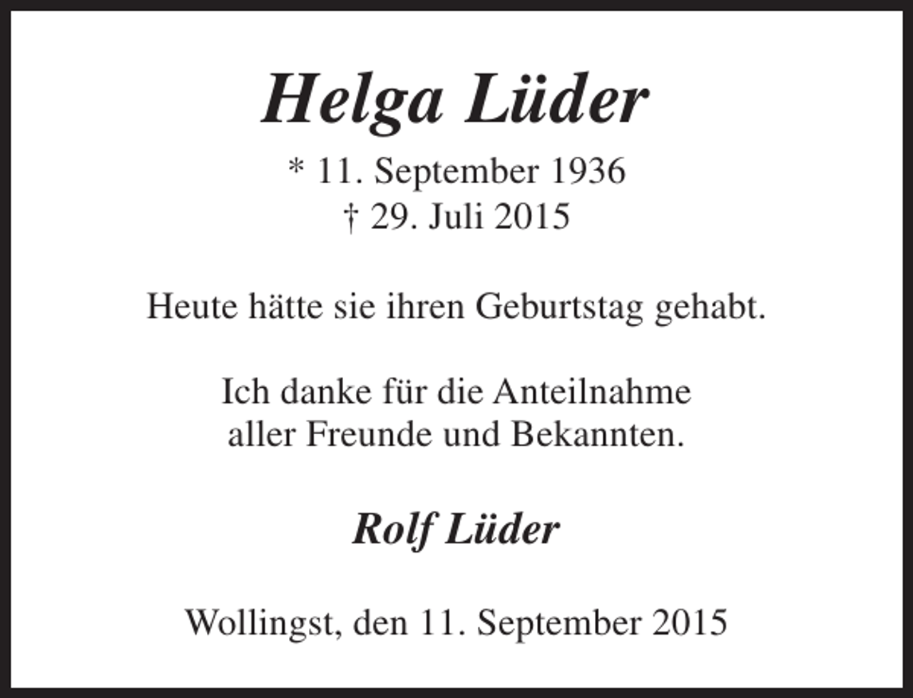 <p>Helga Lüder<br />* 11. September 1936<br />† 29. Juli 2015</p><p>Heute hätte sie ihren Geburtstag gehabt.<br />Ich danke für die Anteilnahme<br />aller Freunde und Bekannten.</p><p>Rolf Lüder<br />Wollingst, den 11. September 2015</p>