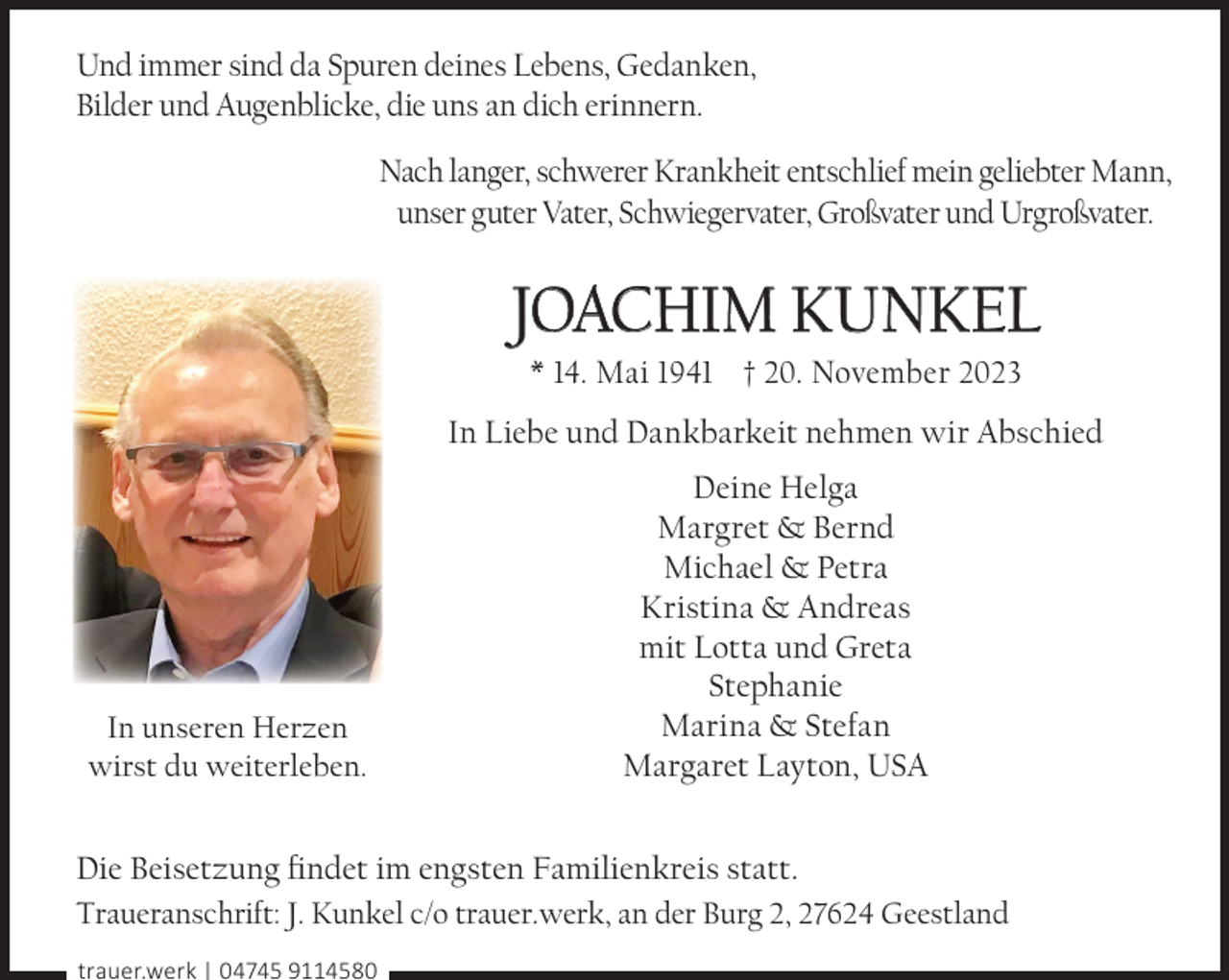 <p>Und immer sind da Spuren deines Lebens, Gedanken,<br />Bilder und Augenblicke, die uns an dich erinnern.<br />Nach langer, schwerer Krankheit entschlief mein geliebter Mann,<br />unser guter Vater, Schwiegervater, Großvater und Urgroßvater.</p><p>JOACHIM KUNKEL<br />* 14. Mai 1941 † 20. November 2023</p><p>In Liebe und Dankbarkeit nehmen wir Abschied</p><p>In unseren Herzen<br />wirst du weiterleben.</p><p>Deine Helga<br />Margret &amp; Bernd<br />Michael &amp; Petra<br />Kristina &amp; Andreas<br />mit Lotta und Greta<br />Stephanie<br />Marina &amp; Stefan<br />Margaret Layton, USA</p><p>Die Beisetzung ﬁndet im engsten Familienkreis statt.<br />Traueranschrift: J. Kunkel c/o trauer.werk, an der Burg 2, 27624 Geestland<br />trauer.werk | 04745 9114580</p>