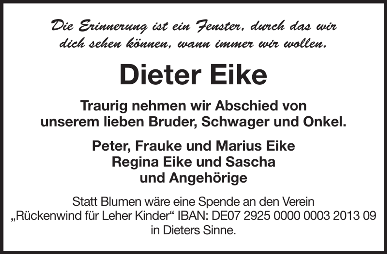 <p>Die Erinnerung ist ein Fenster, durch das wir<br />dich sehen können, wann immer wir wollen.</p><p>Dieter Eike<br />Traurig nehmen wir Abschied von<br />unserem lieben Bruder, Schwager und Onkel.<br />Peter, Frauke und Marius Eike<br />Regina Eike und Sascha<br />und Angehörige<br />Statt Blumen wäre eine Spende an den Verein<br />„Rückenwind für Leher Kinder“ IBAN: DE07 2925 03 2013 09<br />in Dieters Sinne.</p>