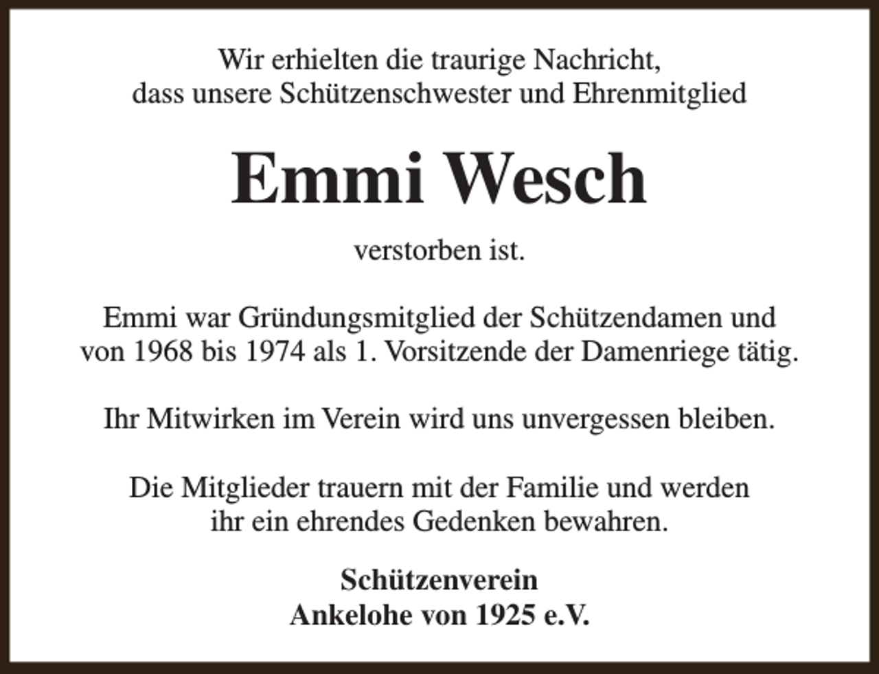 <p>Wir erhielten die traurige Nachricht,<br />dass unsere Schützenschwester und Ehrenmitglied</p><p>Emmi Wesch<br />verstorben ist.<br />Emmi war Gründungsmitglied der Schützendamen und<br />von 1968 bis 1974 als 1. Vorsitzende der Damenriege tätig.<br />Ihr Mitwirken im Verein wird uns unvergessen bleiben.<br />Die Mitglieder trauern mit der Familie und werden<br />ihr ein ehrendes Gedenken bewahren.<br />Schützenverein<br />Ankelohe von 1925 e.V.</p>