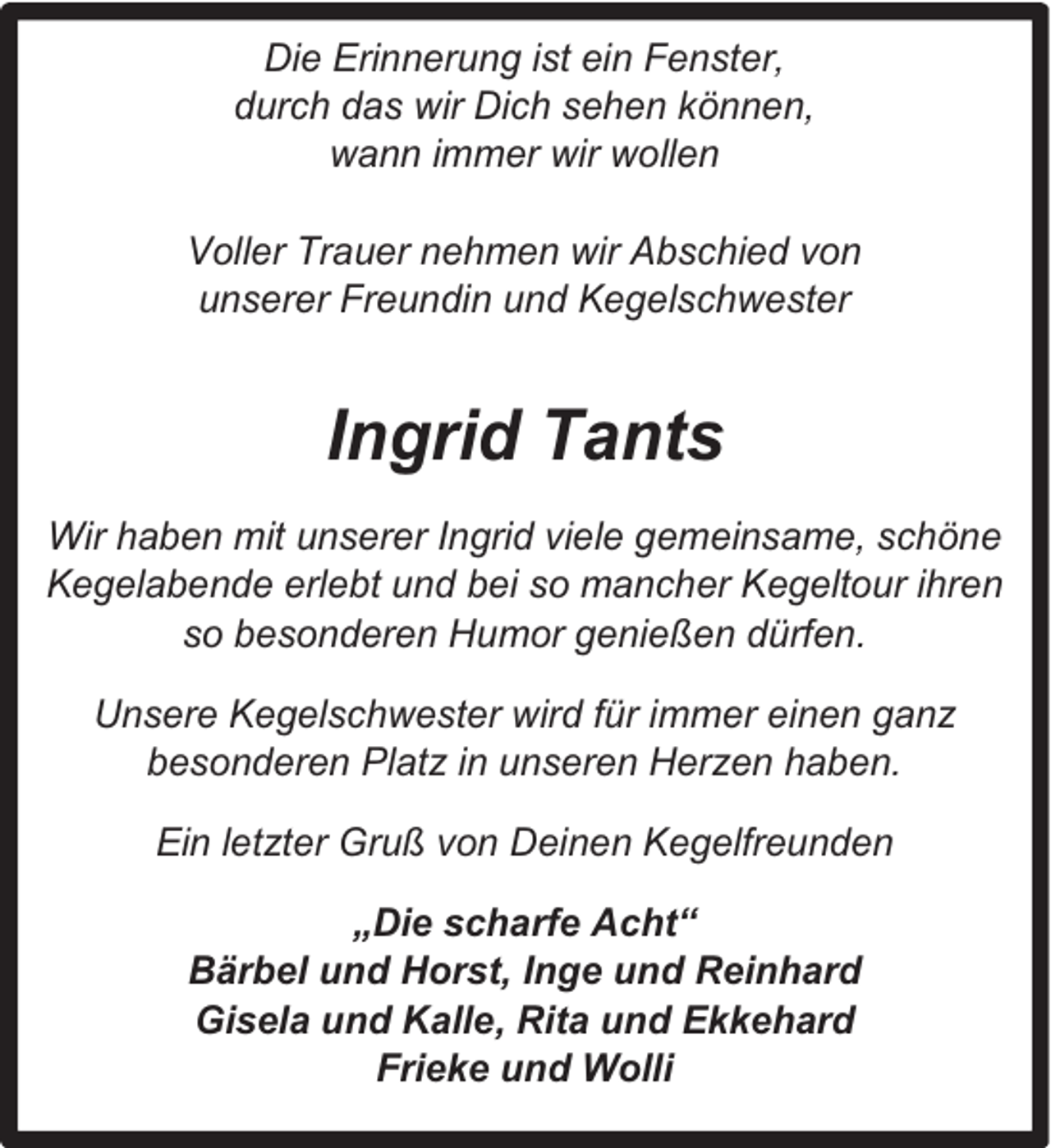 <p>Die Erinnerung ist ein Fenster,<br />durch das wir Dich sehen können,<br />wann immer wir wollen<br />Voller Trauer nehmen wir Abschied von<br />unserer Freundin und Kegelschwester</p><p>Ingrid Tants<br />Wir haben mit unserer Ingrid viele gemeinsame, schöne<br />Kegelabende erlebt und bei so mancher Kegeltour ihren<br />so besonderen Humor genießen dürfen.<br />Unsere Kegelschwester wird für immer einen ganz<br />besonderen Platz in unseren Herzen haben.<br />Ein letzter Gruß von Deinen Kegelfreunden<br />„Die scharfe Acht“<br />Bärbel und Horst, Inge und Reinhard<br />Gisela und Kalle, Rita und Ekkehard<br />Frieke und Wolli</p>