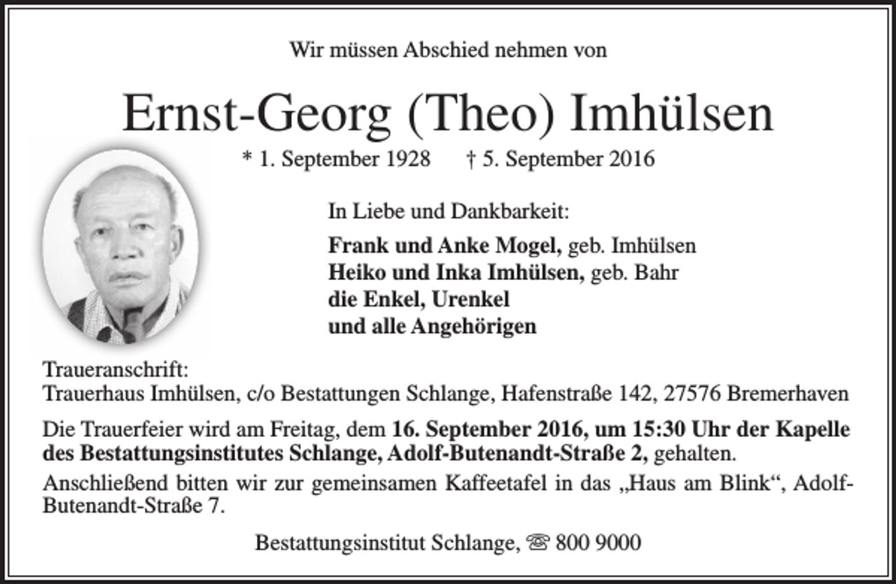 <p>Wir müssen Abschied nehmen von</p>
<p>Ernst-Georg (Theo) Imhülsen<br />* 1. September 1928</p>
<p>† 5. September 2016</p>
<p>In Liebe und Dankbarkeit:<br />Frank und Anke Mogel, geb. Imhülsen<br />Heiko und Inka Imhülsen, geb. Bahr<br />die Enkel, Urenkel<br />und alle Angehörigen<br />Traueranschrift:<br />Trauerhaus Imhülsen, c/o Bestattungen Schlange, Hafenstraße 142, 27576 Bremerhaven<br />Die Trauerfeier wird am Freitag, dem 16. September 2016, um 15:30 Uhr der Kapelle<br />des Bestattungsinstitutes Schlange, Adolf-Butenandt-Straße 2, gehalten.<br />Anschließend bitten wir zur gemeinsamen Kaffeetafel in das „Haus am Blink“, AdolfButenandt-Straße 7.<br />Bestattungsinstitut Schlange,  800 9000</p>
