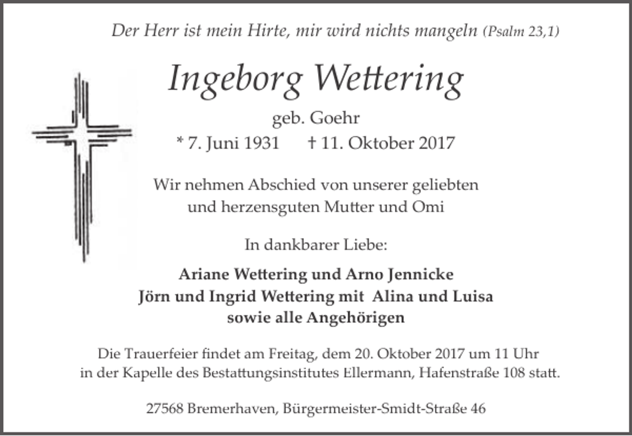 <p>Der Herr ist mein Hirte, mir wird nichts mangeln (Psalm 23,1)</p>
<p>Ingeborg Wettering<br />geb. Goehr<br />* 7. Juni 1931<br />† 11. Oktober 2017<br />Wir nehmen Abschied von unserer geliebten<br />und herzensguten Mutter und Omi<br />In dankbarer Liebe:<br />Ariane Wettering und Arno Jennicke<br />Jörn und Ingrid Wettering mit Alina und Luisa<br />sowie alle Angehörigen<br />Die Trauerfeier ﬁndet am Freitag, dem 20. Oktober 2017 um 11 Uhr<br />in der Kapelle des Bestattungsinstitutes Ellermann, Hafenstraße 108 statt.<br />27568 Bremerhaven, Bürgermeister­Smidt­Straße 46</p>