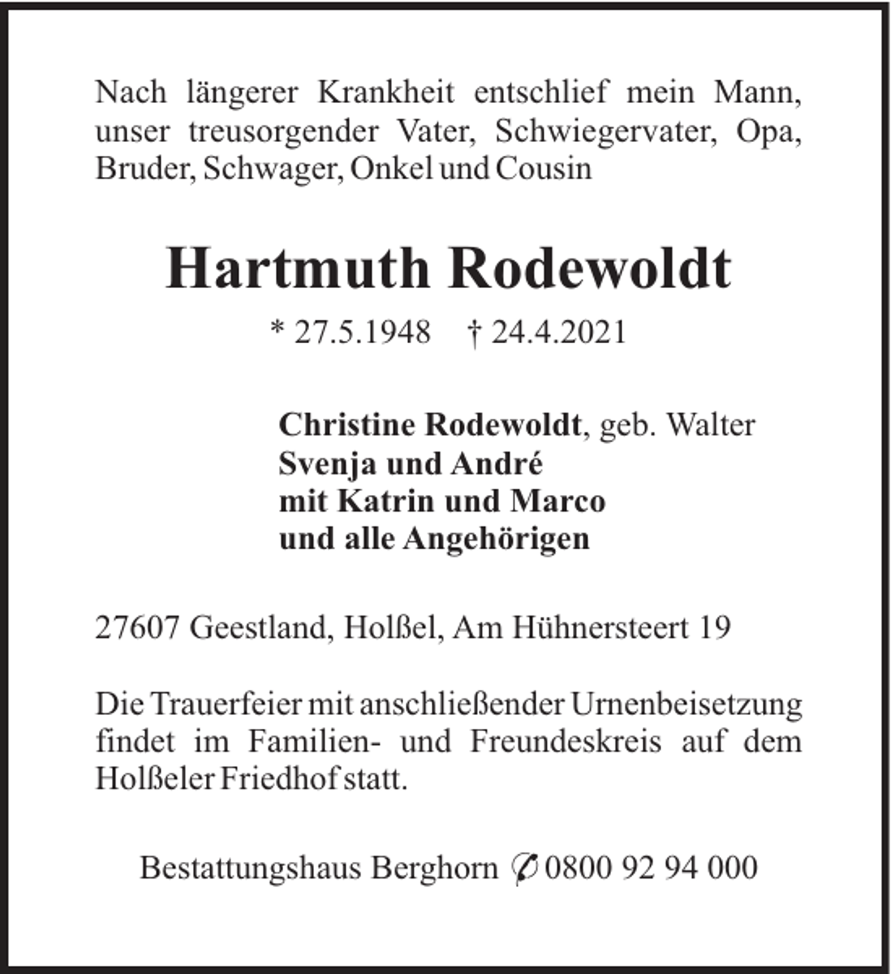 <p>Nach längerer Krankheit entschlief mein Mann,<br />unser treusorgender Vater, Schwiegervater, Opa,<br />Bruder, Schwager, Onkel und Cousin</p><p>Hartmuth Rodewoldt<br />* 27.5.1948</p><p>† 24.4.2021</p><p>Christine Rodewoldt, geb. Walter<br />Svenja und André<br />mit Katrin und Marco<br />und alle Angehörigen<br />27607 Geestland, Holßel, Am Hühnersteert 19<br />Die Trauerfeier mit anschließender Urnenbeisetzung<br />findet im Familien- und Freundeskreis auf dem<br />Holßeler Friedhof statt.<br />Bestattungshaus Berghorn * 0800 92 94 000</p>