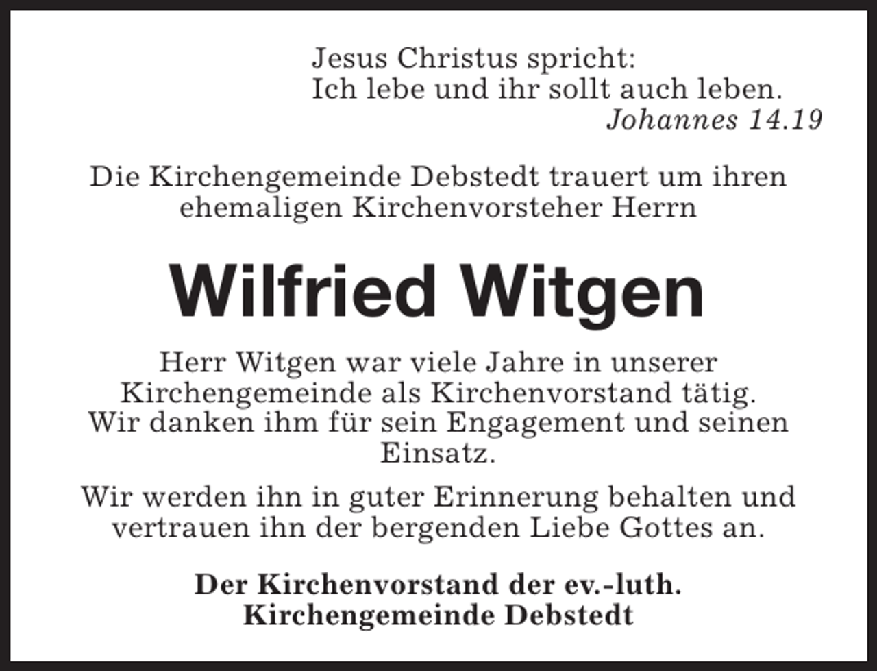 <p>Jesus Christus spricht:<br />Ich lebe und ihr sollt auch leben.<br />Johannes 14.19<br />Die Kirchengemeinde Debstedt trauert um ihren<br />ehemaligen Kirchenvorsteher Herrn</p><p>Wilfried Witgen<br />Herr Witgen war viele Jahre in unserer<br />Kirchengemeinde als Kirchenvorstand tätig.<br />Wir danken ihm für sein Engagement und seinen<br />Einsatz.<br />Wir werden ihn in guter Erinnerung behalten und<br />vertrauen ihn der bergenden Liebe Gottes an.<br />Der Kirchenvorstand der ev.-luth.<br />Kirchengemeinde Debstedt</p>
