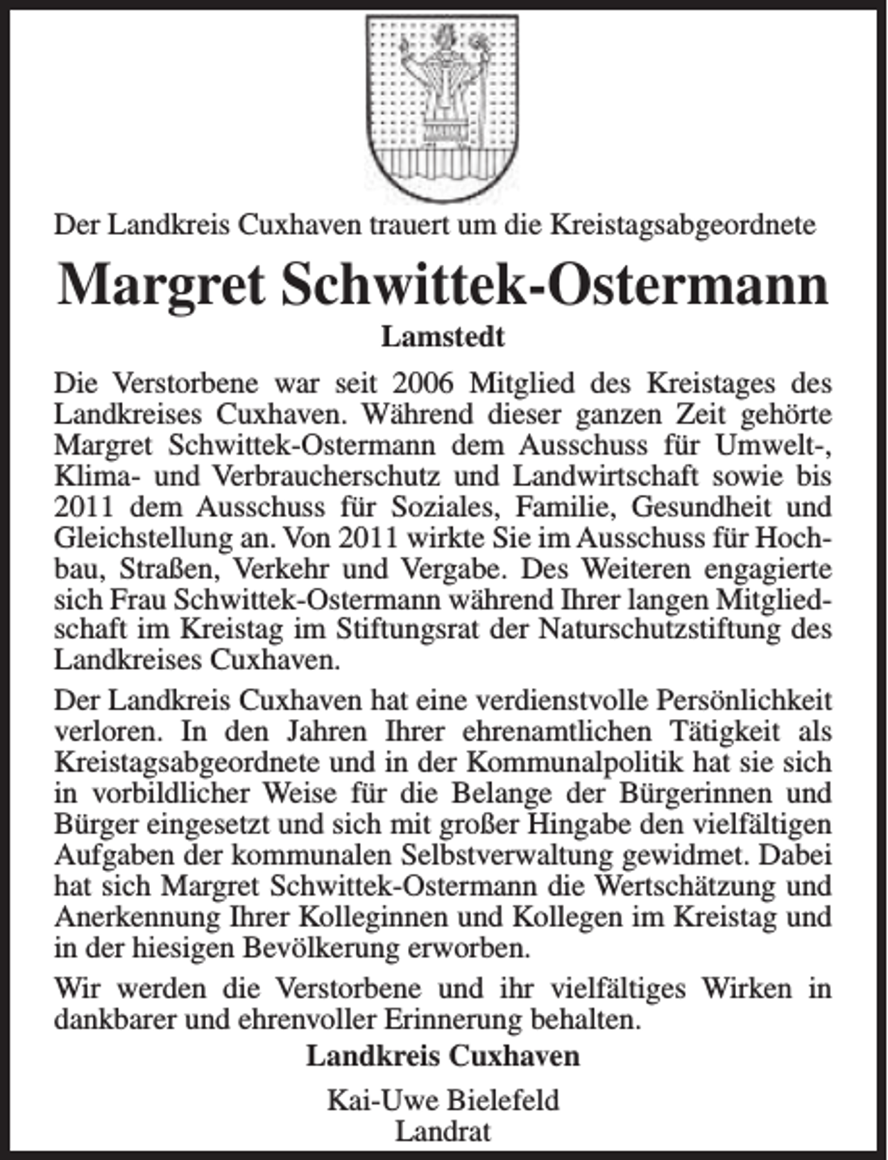 <p>Der Landkreis Cuxhaven trauert um die Kreistagsabgeordnete</p><p>Margret Schwittek-Ostermann<br />Lamstedt</p><p>Die Verstorbene war seit 2006 Mitglied des Kreistages des<br />Landkreises Cuxhaven. Während dieser ganzen Zeit gehörte<br />Margret Schwittek-Ostermann dem Ausschuss für Umwelt-,<br />Klima- und Verbraucherschutz und Landwirtschaft sowie bis<br />2011 dem Ausschuss für Soziales, Familie, Gesundheit und<br />Gleichstellung an. Von 2011 wirkte Sie im Ausschuss für Hochbau, Straßen, Verkehr und Vergabe. Des Weiteren engagierte<br />sich Frau Schwittek-Ostermann während Ihrer langen Mitgliedschaft im Kreistag im Stiftungsrat der Naturschutzstiftung des<br />Landkreises Cuxhaven.<br />Der Landkreis Cuxhaven hat eine verdienstvolle Persönlichkeit<br />verloren. In den Jahren Ihrer ehrenamtlichen Tätigkeit als<br />Kreistagsabgeordnete und in der Kommunalpolitik hat sie sich<br />in vorbildlicher Weise für die Belange der Bürgerinnen und<br />Bürger eingesetzt und sich mit großer Hingabe den vielfältigen<br />Aufgaben der kommunalen Selbstverwaltung gewidmet. Dabei<br />hat sich Margret Schwittek-Ostermann die Wertschätzung und<br />Anerkennung Ihrer Kolleginnen und Kollegen im Kreistag und<br />in der hiesigen Bevölkerung erworben.<br />Wir werden die Verstorbene und ihr vielfältiges Wirken in<br />dankbarer und ehrenvoller Erinnerung behalten.<br />Landkreis Cuxhaven<br />Kai-Uwe Bielefeld<br />Landrat</p>