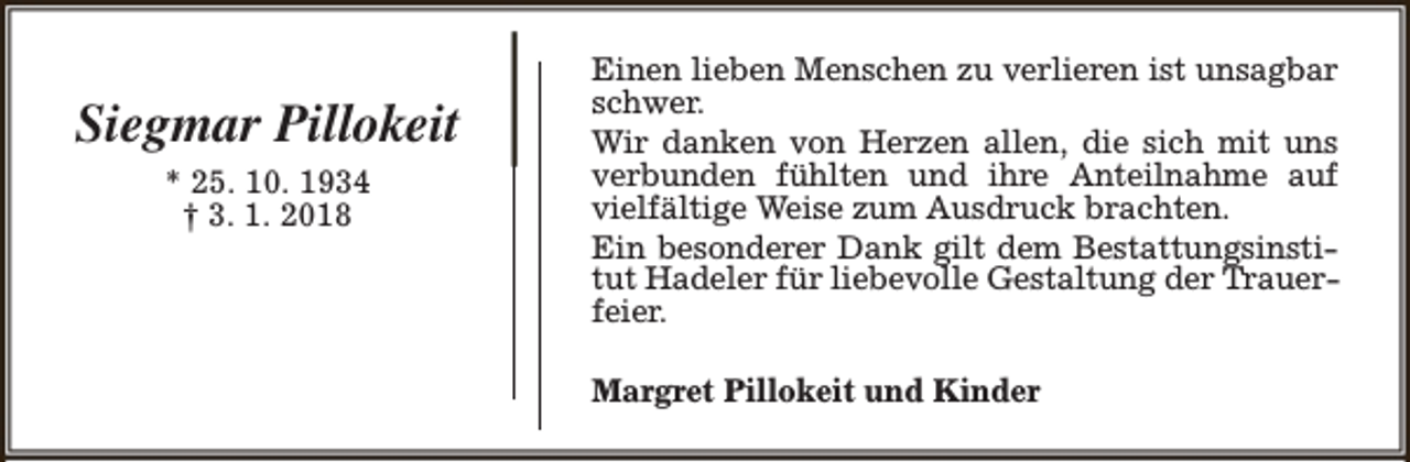 <p>Siegmar Pillokeit<br />* 25. 10. 1934<br />† 3. 1. 2018</p><p>Einen lieben Menschen zu verlieren ist unsagbar<br />schwer.<br />Wir danken von Herzen allen, die sich mit uns<br />verbunden fühlten und ihre Anteilnahme auf<br />vielfältige Weise zum Ausdruck brachten.<br />Ein besonderer Dank gilt dem Bestattungsinstitut Hadeler für liebevolle Gestaltung der Trauerfeier.<br />Margret Pillokeit und Kinder</p>